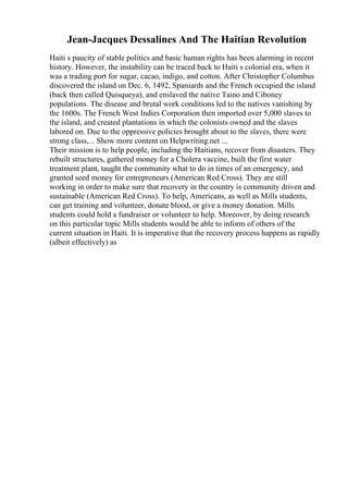 Jean-Jacques Dessalines And The Haitian Revolution
Haiti s paucity of stable politics and basic human rights has been alarming in recent
history. However, the instability can be traced back to Haiti s colonial era, when it
was a trading port for sugar, cacao, indigo, and cotton. After Christopher Columbus
discovered the island on Dec. 6, 1492, Spaniards and the French occupied the island
(back then called Quisqueya), and enslaved the native Taino and Ciboney
populations. The disease and brutal work conditions led to the natives vanishing by
the 1600s. The French West Indies Corporation then imported over 5,000 slaves to
the island, and created plantations in which the colonists owned and the slaves
labored on. Due to the oppressive policies brought about to the slaves, there were
strong class,... Show more content on Helpwriting.net ...
Their mission is to help people, including the Haitians, recover from disasters. They
rebuilt structures, gathered money for a Cholera vaccine, built the first water
treatment plant, taught the community what to do in times of an emergency, and
granted seed money for entrepreneurs (American Red Cross). They are still
working in order to make sure that recovery in the country is community driven and
sustainable (American Red Cross). To help, Americans, as well as Mills students,
can get training and volunteer, donate blood, or give a money donation. Mills
students could hold a fundraiser or volunteer to help. Moreover, by doing research
on this particular topic Mills students would be able to inform of others of the
current situation in Haiti. It is imperative that the recovery process happens as rapidly
(albeit effectively) as
 