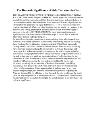 The Dramatic Significance of Sick Characters in Ola...
THE DRAMATIC SIGNIFICANCE OF SICK CHARACTERS IN OLA ROTIMI
S PLAYS Odia Clement Eloghosa ABSTRACT In this paper, the sick characters are
studied through the examination of their dramatic significance and contributions to
the development of Ola Rotimi s drama. Three aspects of dramatic significance are
identified in this paper and we argue that the sick: (1) act as witness and help the
healthy establish truth, (2) create crisis situations that stir up diverse emotions in the
audience, and finally, (3) heighten dramatic tension which boosts the degree of
suspense in the plays. IINTRODUCTION The paper examines the dramatic
significance of sick characters in Ola Rotimi s plays. It covers four of Rotimi s...
Show more content on Helpwriting.net ...
He identifies collectivist consciousness as the defining factor which crystallizes
Rotimi s advancement of themes like solidarity, followership and self sufficiency.
Femi Osofisan, Toyin Akinosho, Umukoro et al and Effiok Uwatt have made
cursory remarks on Rotimi s use of sick characters and these are worth reviewing
here. Osofisan, examining the political imperative in African dramaturgy and
theatre practice, makes some passing comments on the sick in Hopes, a play he
considers as belonging to the tradition of socialist theatre and posits that the aim of
the sick in that play is to teach our masses the virtue of collective struggle, the
irrelevance of tribal differences in face of common economic exploitation and the
possibility of heroism among the poor and down trodden (5). On his part,
Akinosho, reviewing the performance of Rasheed Gbadamosi s Behold My
Redeemer, a play directed by Ola Rotimi, and which has a psychiatric setting,
makes brief comments on Rotimi s portrayal of sick characters. He says, As
director and playwright, Ola Rotimi is known for using the sick to portray the
Nigerian Society (11). He adds that in Our Husband, the playwright uses the sick to
paint the Nigerian politician as a mad power seeker . Umukoro et al, examining the
major events in The Gods, briefly interpret the use of sickness in the play thus, The
only real significance
 