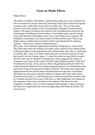 Essay on Media Effects
Media Effects
The Effects of Media on the Public s Opinion Mass media have you ever taken the
time to consider two articles about the same thing? Some may be more bias against
a group or idea, while others keep a strict, non bias view. The way the media
portrays events may change or even corrupt people s thoughts on certain public
matters. This paper will dissect four articles on the Woodstockriots and show the
relationships and differences between them. On a Sunday night, near the closing
song of the Red Hot Chili Peppers, there were a few bonfires were reported. The
firefighters, feeling they were under control, let these bonfires burn. Then Limp
Bizkit came on, another hard core band. In their song Breakstuff, the audience
climbed ... Show more content on Helpwriting.net ...
(PG 2 para. 3) his statement helped direct the blame at high prices. In the article
They Must Have Run Out of Drugs, the author used a quote by Chris Melnyczenko
to help place blame on the disgruntled youth. Melnyczenko said, They re destroying
everything. (Pg. 1 para. 7) Another similar quote by an unknown person, Oh man
they must of run out of drugs, (page 1 2) struck the author so much that he made it
the title. Facts may be different or changed up to help exaggerate the authors or
companies view points in the articles, Is Rock n Rage Replacing Rock n Roll? and
Woodstock Gets Ugly. In the article, Is Rock n Rage Replacing Rock n Roll? the
author spends the majority of his writing comparing the past two Woodstocks to the
current one, barely touching on the subject of the riot. The article only stated what
happened and the fact that the blame should be placed on the band, Limp Bizkit.
The band was said to have urged the audience to break stuff. In the other article,
Woodstock Gets Ugly, it is said that placing one hard core band after another could
be a mistake and may be the cause of the riots, or other happening, to be placed on
the organizers of the event, the bands or the audience. This shows how the
companies or authors views can be bias against certain groups or ideas by placing
the blame on a single band, but a non bias paper places the blame all around. The
motivation in
 