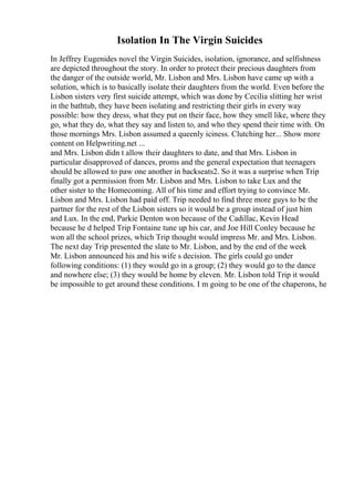 Isolation In The Virgin Suicides
In Jeffrey Eugenides novel the Virgin Suicides, isolation, ignorance, and selfishness
are depicted throughout the story. In order to protect their precious daughters from
the danger of the outside world, Mr. Lisbon and Mrs. Lisbon have came up with a
solution, which is to basically isolate their daughters from the world. Even before the
Lisbon sisters very first suicide attempt, which was done by Cecilia slitting her wrist
in the bathtub, they have been isolating and restricting their girls in every way
possible: how they dress, what they put on their face, how they smell like, where they
go, what they do, what they say and listen to, and who they spend their time with. On
those mornings Mrs. Lisbon assumed a queenly iciness. Clutching her... Show more
content on Helpwriting.net ...
and Mrs. Lisbon didn t allow their daughters to date, and that Mrs. Lisbon in
particular disapproved of dances, proms and the general expectation that teenagers
should be allowed to paw one another in backseats2. So it was a surprise when Trip
finally got a permission from Mr. Lisbon and Mrs. Lisbon to take Lux and the
other sister to the Homecoming. All of his time and effort trying to convince Mr.
Lisbon and Mrs. Lisbon had paid off. Trip needed to find three more guys to be the
partner for the rest of the Lisbon sisters so it would be a group instead of just him
and Lux. In the end, Parkie Denton won because of the Cadillac, Kevin Head
because he d helped Trip Fontaine tune up his car, and Joe Hill Conley because he
won all the school prizes, which Trip thought would impress Mr. and Mrs. Lisbon.
The next day Trip presented the slate to Mr. Lisbon, and by the end of the week
Mr. Lisbon announced his and his wife s decision. The girls could go under
following conditions: (1) they would go in a group; (2) they would go to the dance
and nowhere else; (3) they would be home by eleven. Mr. Lisbon told Trip it would
be impossible to get around these conditions. I m going to be one of the chaperons, he
 