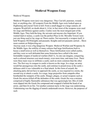 Medieval Weapons Essay
Medieval Weapons
Medieval Weapons were (are) very dangerous. They Can kill, puncture, wound,
hurt, or anything else. All weapons From the Middle Ages were looked upon as
frightening and crucial Tools to kill. From a small dagger to a large cannon; all
weapons Would kill, no doubt about it. A lot, in fact most of the weapons were used
for siege and Defense against castles. Castles were the most integral part of the
Middle Ages. They held the king, the servants and anyone else Important. If you
wanted land or money, a castle was the perfect Place to hit. Movable Towers were
just one thing used to lay siege on These castles. Not necessarily a weapon itself, it
held Weapons #8230;knights and peasants. Knights and (or) peasants carried... Show
more content on Helpwriting.net ...
Anyway used, it was a big dangerous Weapon. Medieval Warfare and Weaponry In
the Middle Ages, the nobility of many cultures had large fortifications built to
house a small town as well as themselves. These fortification were called castles,
and they were so well defended that some historians have called it the most
formidable weapon of medieval warfare (Hull 1). As one can imagine, conquering
such a colossal structure cost much money, even more time, and many lives. There
were three main ways to infiltrate a castle; each no more common than the other
two. The first way to conquer to castle is known as the siege. In a siege, an army
would bar passageways into the castle, and continue to pound away at the castle s
defenses until it was vulnerable to a final attack. In this form of assault, the
attacking party did not have to approach the castle, as was required in a storm, the
second way to attack a castle. In a siege, large projectiles from catapults often
bombarded the ramparts of the castle. Hunger, plague, or actual weapons such as
Greek fire arrows killed off the defenders of the castle. Greek fire was a mixture
comprised of highly flammable substances that was agonizingly hot. Bits of cloth
were dipped into the Greek fire compound and wrapped it behind the head of an
arrow, and then lit on fire. Yet another common tactic in the siege was undermining.
Undermining was the digging of tunnels underneath towers. However, the purposes of
such
 