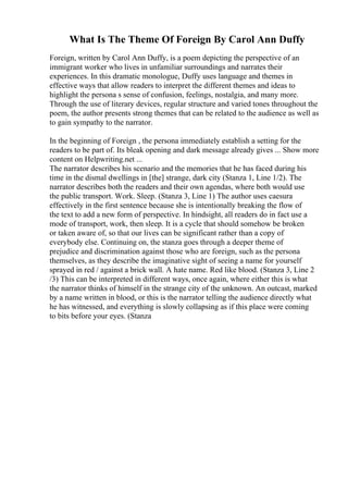 What Is The Theme Of Foreign By Carol Ann Duffy
Foreign, written by Carol Ann Duffy, is a poem depicting the perspective of an
immigrant worker who lives in unfamiliar surroundings and narrates their
experiences. In this dramatic monologue, Duffy uses language and themes in
effective ways that allow readers to interpret the different themes and ideas to
highlight the persona s sense of confusion, feelings, nostalgia, and many more.
Through the use of literary devices, regular structure and varied tones throughout the
poem, the author presents strong themes that can be related to the audience as well as
to gain sympathy to the narrator.
In the beginning of Foreign , the persona immediately establish a setting for the
readers to be part of. Its bleak opening and dark message already gives ... Show more
content on Helpwriting.net ...
The narrator describes his scenario and the memories that he has faced during his
time in the dismal dwellings in [the] strange, dark city (Stanza 1, Line 1/2). The
narrator describes both the readers and their own agendas, where both would use
the public transport. Work. Sleep. (Stanza 3, Line 1) The author uses caesura
effectively in the first sentence because she is intentionally breaking the flow of
the text to add a new form of perspective. In hindsight, all readers do in fact use a
mode of transport, work, then sleep. It is a cycle that should somehow be broken
or taken aware of, so that our lives can be significant rather than a copy of
everybody else. Continuing on, the stanza goes through a deeper theme of
prejudice and discrimination against those who are foreign, such as the persona
themselves, as they describe the imaginative sight of seeing a name for yourself
sprayed in red / against a brick wall. A hate name. Red like blood. (Stanza 3, Line 2
/3) This can be interpreted in different ways, once again, where either this is what
the narrator thinks of himself in the strange city of the unknown. An outcast, marked
by a name written in blood, or this is the narrator telling the audience directly what
he has witnessed, and everything is slowly collapsing as if this place were coming
to bits before your eyes. (Stanza
 