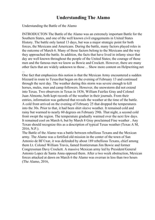 Understanding The Alamo
Understanding the Battle of the Alamo
INTRODUCTON The Battle of the Alamo was an extremely important Battle for the
Southern States, and one of the well known civil engagements in United States
History. The battle only lasted 13 days, but was a major strategic point for both
forces, the Mexicans and Americans. During the battle, many factors played roles in
the outcome of March 6. Many of those factors belong to the Mexicans and the way
they approached the battle. In addition, the facts that have lived in infamy since that
day are well known throughout the people of the United States; the courage of those
men and the famous men we know as Bowie and Crockett. However, there are many
other facts that are widely unknown to those ... Show more content on Helpwriting.net
...
One fact that emphasizes this notion is that the Mexican Army encountered a sudden
blizzard in route to Texasthat began on the evening of February 13 and continued
through the next day. The weather during this storm was severe enough to kill
horses, mules, men and camp followers. However, the snowstorm did not extend
into Texas. Two observers in Texas in 1836, William Fairfax Gray and Colonel
Juan Almonte, both kept records of the weather in their journals. From their
entries, information was gathered that reveals the weather at the time of the battle.
A cold front arrived on the evening of February 25 that dropped the temperatures
into the 30s. Prior to that, it had been shirt sleeve weather. It remained cold and
rainy but warmed to nearly 60 degrees on February 29th. That night, a second cold
front swept the region. The temperature gradually warmed over the next few days.
It remained cool on March 6, but by March 8 Gray proclaimed Fine weather . Any
Texan should recognize this as a description of typical Texas weather (Texas A M,
2016, N.P.).
The Battle of the Alamo was a battle between rebellious Texans and the Mexican
army. The Alamo was a fortified old mission in the center of the town of San
Antonio de BГ©xar, it was defended by about 189 rebellious Texans, chief among
them Lt. Colonel William Travis, famed frontiersman Jim Bowie and former
Congressman Davy Crockett. A massive Mexican army led by President/General
Antonio Lopez de Santa Anna opposed them. After a two week obstruction, Mexican
forces attacked at dawn on March 6 the Alamo was overran in less than two hours
(The Alamo, 2016,
 