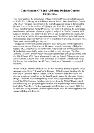Contribution Of 82nd Airborne Division Combat
Engineers...
This paper explores the contribution of 82nd Airborne Division Combat Engineers
in World War II. During an Allied Force mission dubbed, Operation Market Garden
, the city of Nijmegan was integral in the overall success or failure in defeating the
German Forces. On the outskirts of Nijmegan, the Waal River separated Allied
Forces from the German Panzer Divisions. This paper will annotate the experiences,
contributions, and actions of combat engineers assigned to Charlie Company 307th
Engineer Battalion. This paper will also provide you excerpts from an actual After
Actions Review (AAR) of the operation to cross the Waal River, to include quotes
from the actual engineers that were involved with the river crossing. This paper will...
Show more content on Helpwriting.net ...
The specific contributions combat engineers made during this operation primarily
came from within the 82nd Airborne Division. Under the leadership of Brigadier
General (BG) James Gavin, his paratroopers were tasked with dropping in northeast
Netherlands to secure bridges at the towns of Grave and Nijmegan. The 82nd
Airborne Division s primary target was securing the bridges at Nijmegan to facilitate
the Allied Forces XXX Corps, who would be arriving through Nijmegan to a town
called Arnhem. Arnhem was a town that laid on the German / Dutch border. Allied
Intelligence determined that two SS Panzer Divisions of German forces occupied
that town.
Within the 82nd Airborne Division was the 504 Parachute Infantry Regiment (PIR).
Assigned to the 504th PIR was Charlie Company 307th Engineer Battalion. On the
third day of Operation Market Garden, the 82nd Airborne, under BG Gavin, was
directed to make an assault across the Waal River to secure the Nijmegan Highway
Bridge. The 504th PIR was the primary assault force, augmented with engineers
from C Co 307th Engineer Battalion. Intelligence from the 504th PIR determined
that the crossing was going to happen between two large buildings on the southern
bank of the Waal River. The Engineers determined the river was roughly 1200 feet
in width and having a current of about eight miles per hour. All of the support by fire
was provided up and down the
 
