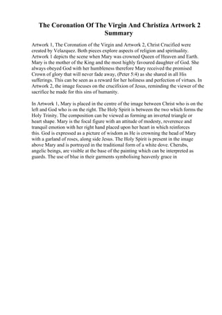 The Coronation Of The Virgin And Christiza Artwork 2
Summary
Artwork 1, The Coronation of the Virgin and Artwork 2, Christ Crucified were
created by Velazquez. Both pieces explore aspects of religion and spirituality.
Artwork 1 depicts the scene when Mary was crowned Queen of Heaven and Earth.
Mary is the mother of the King and the most highly favoured daughter of God. She
always obeyed God with her humbleness therefore Mary received the promised
Crown of glory that will never fade away, (Peter 5:4) as she shared in all His
sufferings. This can be seen as a reward for her holiness and perfection of virtues. In
Artwork 2, the image focuses on the crucifixion of Jesus, reminding the viewer of the
sacrifice he made for this sins of humanity.
In Artwork 1, Mary is placed in the centre of the image between Christ who is on the
left and God who is on the right. The Holy Spirit is between the two which forms the
Holy Trinity. The composition can be viewed as forming an inverted triangle or
heart shape. Mary is the focal figure with an attitude of modesty, reverence and
tranquil emotion with her right hand placed upon her heart in which reinforces
this. God is expressed as a picture of wisdom as He is crowning the head of Mary
with a garland of roses, along side Jesus. The Holy Spirit is present in the image
above Mary and is portrayed in the traditional form of a white dove. Cherubs,
angelic beings, are visible at the base of the painting which can be interpreted as
guards. The use of blue in their garments symbolising heavenly grace in
 