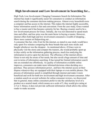 High Involvement and Low Involvement in Searching for...
High Tech, Low Involvement: Changing Consumers Search for Information The
internet has made it significantly easier for consumers to conduct an information
search during the consumer decision making process. Almost every household owns
a computer and has access to the internet. This makes the internet highly accessible,
hence information search is fast and convenient. From the case study, Grace wanted
to buy a toaster and it has became a priority for her. Buying a toaster used to be a
low involvement process for Grace. Initially, she was not interested to spend much
time and effort, and low price was the main factor in buying a toaster. However,
internet offers both high and low involvement consumers a wealth of shopping...
Show more content on Helpwriting.net ...
A consumer like her, who if not for the internet, as stated in case study would have
only spent five minutes comparing the three brands that each store stocks and
bought whichever was the cheapest . As mentioned above, if Grace were to
physically visit the stores and compare the toasters, she would probably spent up
to days solely on the information gathering process, much less analyzing the
information to arrive upon her decision. The efficiency of the internet allows
Grace to not only be aware of her needs, but also saved a huge amount of time and
cost in terms of information searching. It has turned her limited information search
into an extended one effortlessly. As quality of information available online
improves, consumers can make more informed decisions when deciding on a
purchase. They possess information power , and have the internet access at their
dispose whenever they are equipped with their laptops or even mobile phones. The
process of information search is simplified through internet and make it more
beneficial and swift for both low involvement and high involvement consumer. After
a random search on several websites for online consumer reviews, we discovered
that in general, many online consumers prefer to rate the satisfactory level of a
product on a neutral stand, which means on a scale of 5, they would give rating at
2.5 or 3. Hence, it does not provide sufficient information which allows the online
reader to make accurate
 