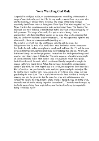 Were Watching God Mule
A symbol is an object, action, or event that represents something or that creates a
range of associations beyond itself. In literary works, a symbol can express an idea,
clarify meaning, or enlarge literal meaning. The image of the mule emerges
repeatedly in different contexts throughout Their Eyes Were Watching God by Zora
Neale Hurston, but remains consistent in its symbolism of Janie. The figure of the
mule can also refer not only to Janie herself but to any black woman struggling for
independence. The image of the mule first appears when Nanny, Janie s
grandmother, tells Janie that black women are de mule of de world, meaning that
they are the lowest creatures, used by others (14). This passage comes right out and
shares with... Show more content on Helpwriting.net ...
She is not in love with him like she thought she d be and she wants the
independence that de mule of de world don t have. Janie then meets a man name
Joe Starks, he talks to her about plans to travel south to Eatonville, FL and she runs
away and marries him, searching for more independence than she has. At first, all
is fine and dandy, but as time progresses, she realizes that Joe is power hungry and
uses her more than Logan Killicks did. The mule reappears when the townspeople
of Eatonville make fun of Matt Bonner s sad looking mule, which Janie pities.
Janie identifies with the mule, which remains stubbornly independent despite its
master s efforts to beat it down. When Joe purchases the mule to appease Janie s
sense of pity for it, the town regards Joe as a savior, and adopts the freed mule as a
kind of emblem. Joe purchases the mule to shower power and gain status just like
he has the power over his wife, Janie. Janie also gives him a good image just like
purchasing the mule does. This is ironic because while Joe s position in the city as
mayor gives him the power to free the mule, his pride and ambition cause him
virtually to enslave his wife. Finally, after a while of being showed off to the town,
the mule was left to the already impatient buzzards (61). The mule was destroyed by
the birds, symbolizing Janie s spirit dying and her freedom being torn apart after
being victimized by her
 