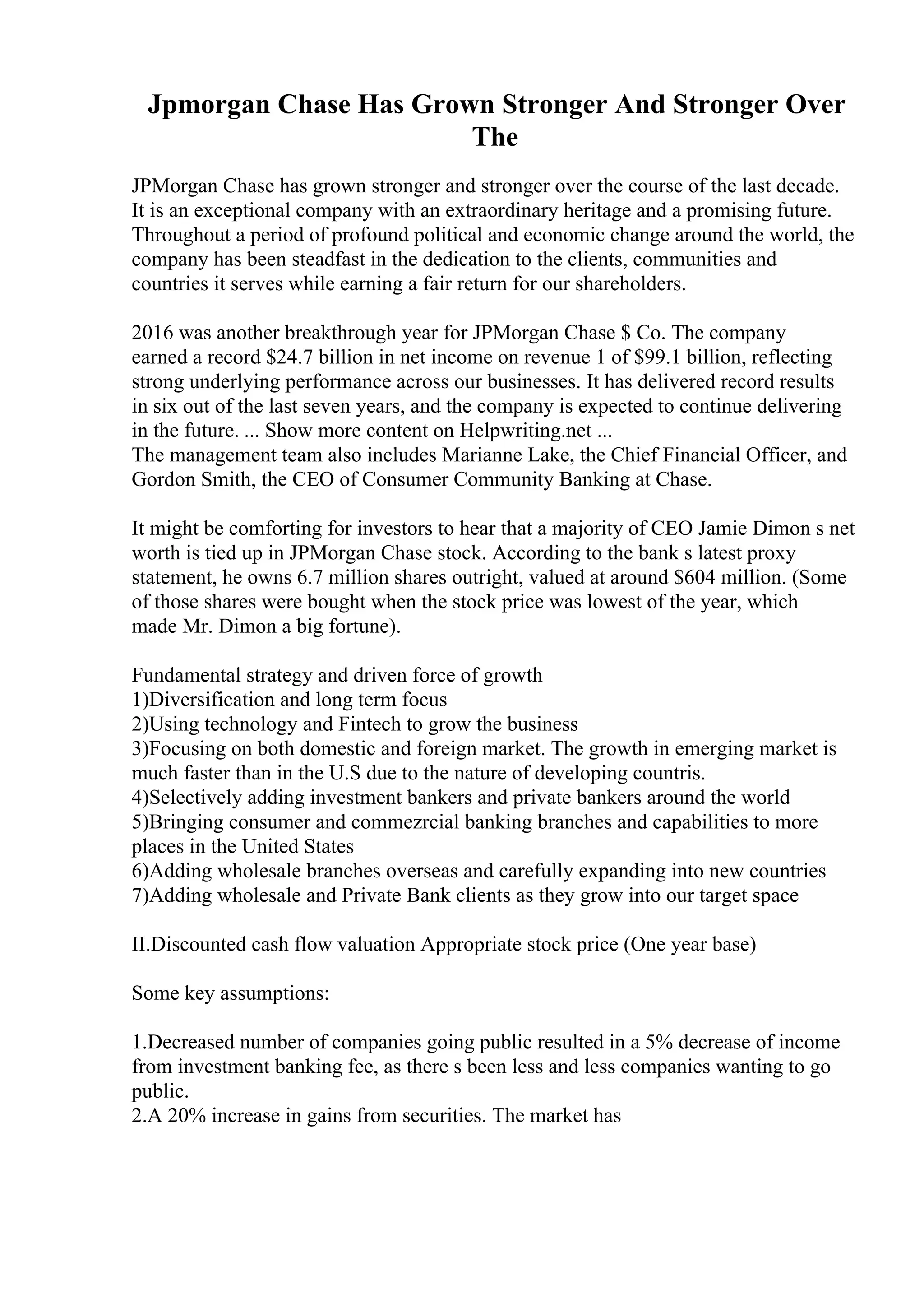 Jpmorgan Chase Has Grown Stronger And Stronger Over
The
JPMorgan Chase has grown stronger and stronger over the course of the last decade.
It is an exceptional company with an extraordinary heritage and a promising future.
Throughout a period of profound political and economic change around the world, the
company has been steadfast in the dedication to the clients, communities and
countries it serves while earning a fair return for our shareholders.
2016 was another breakthrough year for JPMorgan Chase $ Co. The company
earned a record $24.7 billion in net income on revenue 1 of $99.1 billion, reflecting
strong underlying performance across our businesses. It has delivered record results
in six out of the last seven years, and the company is expected to continue delivering
in the future. ... Show more content on Helpwriting.net ...
The management team also includes Marianne Lake, the Chief Financial Officer, and
Gordon Smith, the CEO of Consumer Community Banking at Chase.
It might be comforting for investors to hear that a majority of CEO Jamie Dimon s net
worth is tied up in JPMorgan Chase stock. According to the bank s latest proxy
statement, he owns 6.7 million shares outright, valued at around $604 million. (Some
of those shares were bought when the stock price was lowest of the year, which
made Mr. Dimon a big fortune).
Fundamental strategy and driven force of growth
1)Diversification and long term focus
2)Using technology and Fintech to grow the business
3)Focusing on both domestic and foreign market. The growth in emerging market is
much faster than in the U.S due to the nature of developing countris.
4)Selectively adding investment bankers and private bankers around the world
5)Bringing consumer and commezrcial banking branches and capabilities to more
places in the United States
6)Adding wholesale branches overseas and carefully expanding into new countries
7)Adding wholesale and Private Bank clients as they grow into our target space
II.Discounted cash flow valuation Appropriate stock price (One year base)
Some key assumptions:
1.Decreased number of companies going public resulted in a 5% decrease of income
from investment banking fee, as there s been less and less companies wanting to go
public.
2.A 20% increase in gains from securities. The market has
 