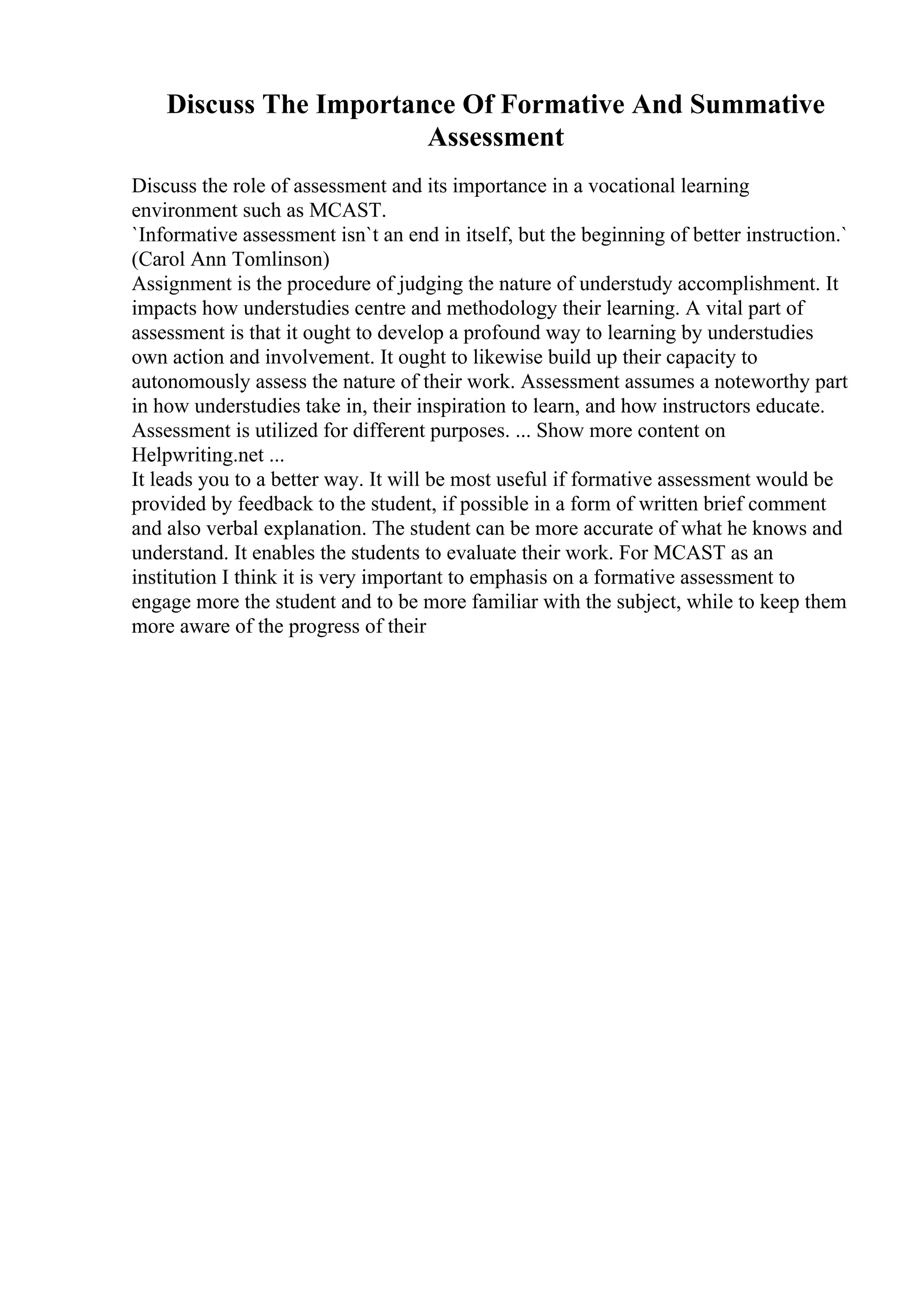 Discuss The Importance Of Formative And Summative
Assessment
Discuss the role of assessment and its importance in a vocational learning
environment such as MCAST.
`Informative assessment isn`t an end in itself, but the beginning of better instruction.`
(Carol Ann Tomlinson)
Assignment is the procedure of judging the nature of understudy accomplishment. It
impacts how understudies centre and methodology their learning. A vital part of
assessment is that it ought to develop a profound way to learning by understudies
own action and involvement. It ought to likewise build up their capacity to
autonomously assess the nature of their work. Assessment assumes a noteworthy part
in how understudies take in, their inspiration to learn, and how instructors educate.
Assessment is utilized for different purposes. ... Show more content on
Helpwriting.net ...
It leads you to a better way. It will be most useful if formative assessment would be
provided by feedback to the student, if possible in a form of written brief comment
and also verbal explanation. The student can be more accurate of what he knows and
understand. It enables the students to evaluate their work. For MCAST as an
institution I think it is very important to emphasis on a formative assessment to
engage more the student and to be more familiar with the subject, while to keep them
more aware of the progress of their
 