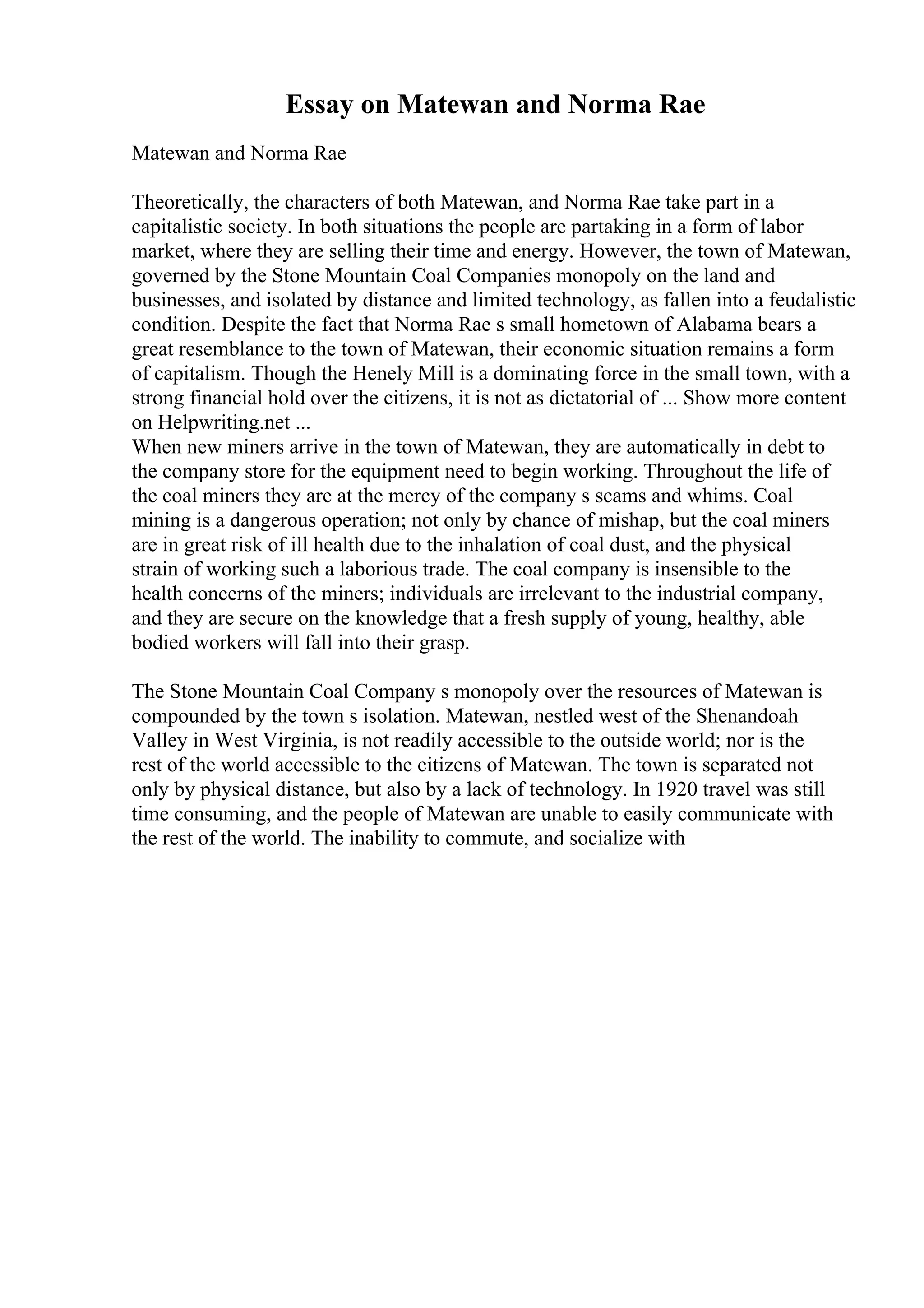 Essay on Matewan and Norma Rae
Matewan and Norma Rae
Theoretically, the characters of both Matewan, and Norma Rae take part in a
capitalistic society. In both situations the people are partaking in a form of labor
market, where they are selling their time and energy. However, the town of Matewan,
governed by the Stone Mountain Coal Companies monopoly on the land and
businesses, and isolated by distance and limited technology, as fallen into a feudalistic
condition. Despite the fact that Norma Rae s small hometown of Alabama bears a
great resemblance to the town of Matewan, their economic situation remains a form
of capitalism. Though the Henely Mill is a dominating force in the small town, with a
strong financial hold over the citizens, it is not as dictatorial of ... Show more content
on Helpwriting.net ...
When new miners arrive in the town of Matewan, they are automatically in debt to
the company store for the equipment need to begin working. Throughout the life of
the coal miners they are at the mercy of the company s scams and whims. Coal
mining is a dangerous operation; not only by chance of mishap, but the coal miners
are in great risk of ill health due to the inhalation of coal dust, and the physical
strain of working such a laborious trade. The coal company is insensible to the
health concerns of the miners; individuals are irrelevant to the industrial company,
and they are secure on the knowledge that a fresh supply of young, healthy, able
bodied workers will fall into their grasp.
The Stone Mountain Coal Company s monopoly over the resources of Matewan is
compounded by the town s isolation. Matewan, nestled west of the Shenandoah
Valley in West Virginia, is not readily accessible to the outside world; nor is the
rest of the world accessible to the citizens of Matewan. The town is separated not
only by physical distance, but also by a lack of technology. In 1920 travel was still
time consuming, and the people of Matewan are unable to easily communicate with
the rest of the world. The inability to commute, and socialize with
 