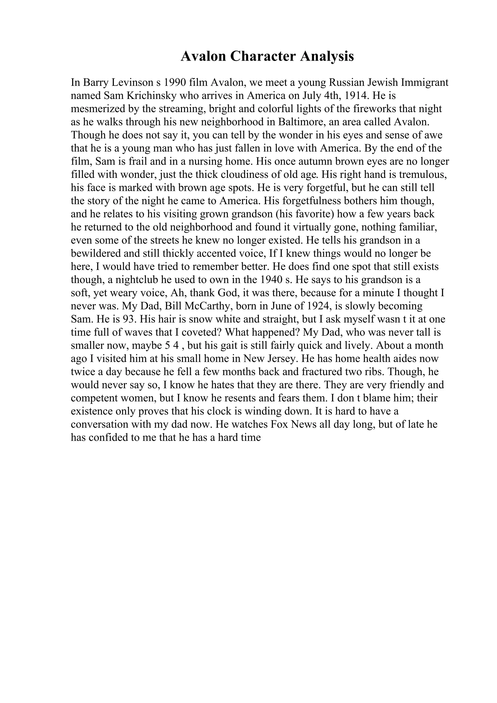 Avalon Character Analysis
In Barry Levinson s 1990 film Avalon, we meet a young Russian Jewish Immigrant
named Sam Krichinsky who arrives in America on July 4th, 1914. He is
mesmerized by the streaming, bright and colorful lights of the fireworks that night
as he walks through his new neighborhood in Baltimore, an area called Avalon.
Though he does not say it, you can tell by the wonder in his eyes and sense of awe
that he is a young man who has just fallen in love with America. By the end of the
film, Sam is frail and in a nursing home. His once autumn brown eyes are no longer
filled with wonder, just the thick cloudiness of old age. His right hand is tremulous,
his face is marked with brown age spots. He is very forgetful, but he can still tell
the story of the night he came to America. His forgetfulness bothers him though,
and he relates to his visiting grown grandson (his favorite) how a few years back
he returned to the old neighborhood and found it virtually gone, nothing familiar,
even some of the streets he knew no longer existed. He tells his grandson in a
bewildered and still thickly accented voice, If I knew things would no longer be
here, I would have tried to remember better. He does find one spot that still exists
though, a nightclub he used to own in the 1940 s. He says to his grandson is a
soft, yet weary voice, Ah, thank God, it was there, because for a minute I thought I
never was. My Dad, Bill McCarthy, born in June of 1924, is slowly becoming
Sam. He is 93. His hair is snow white and straight, but I ask myself wasn t it at one
time full of waves that I coveted? What happened? My Dad, who was never tall is
smaller now, maybe 5 4 , but his gait is still fairly quick and lively. About a month
ago I visited him at his small home in New Jersey. He has home health aides now
twice a day because he fell a few months back and fractured two ribs. Though, he
would never say so, I know he hates that they are there. They are very friendly and
competent women, but I know he resents and fears them. I don t blame him; their
existence only proves that his clock is winding down. It is hard to have a
conversation with my dad now. He watches Fox News all day long, but of late he
has confided to me that he has a hard time
 