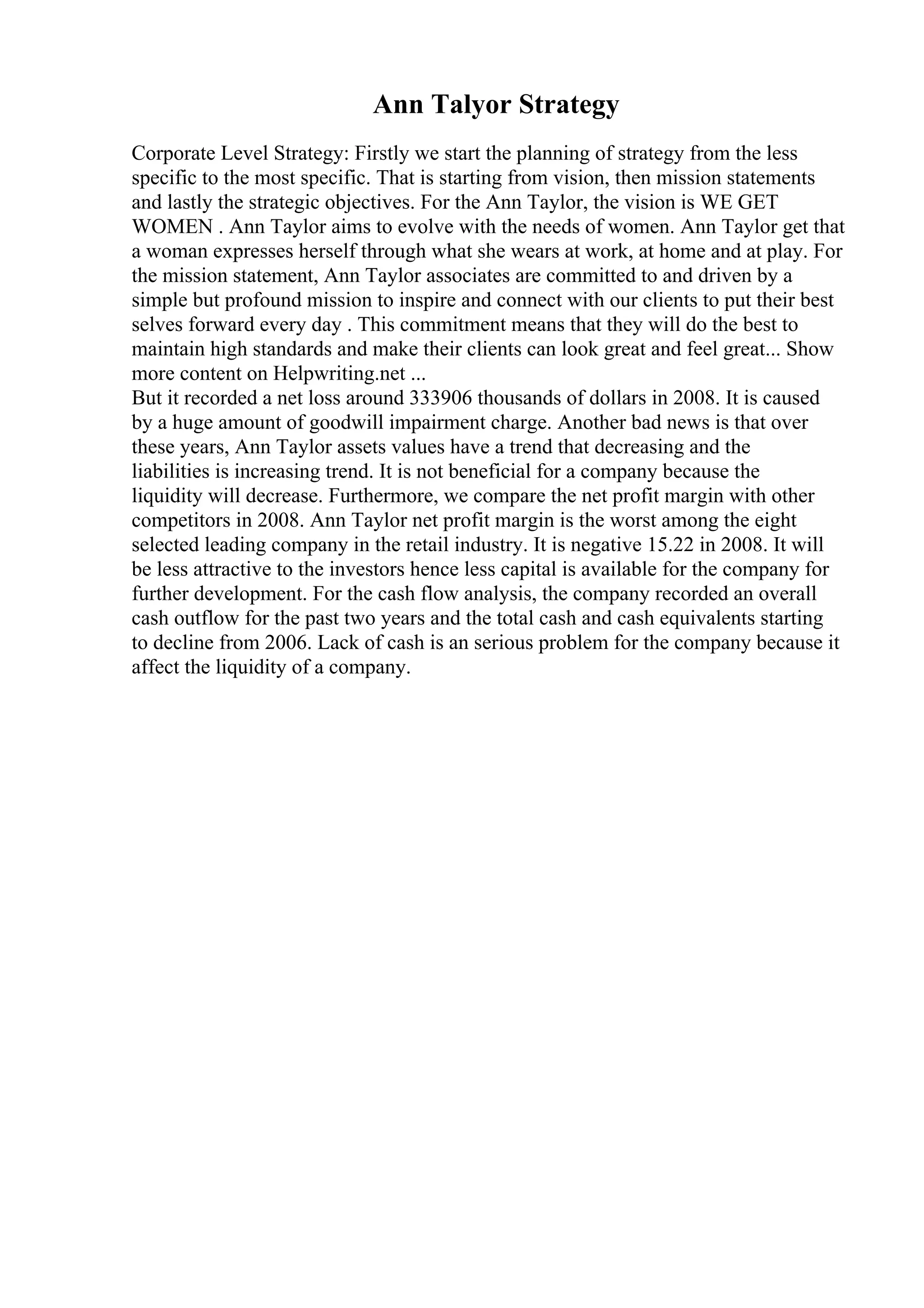Ann Talyor Strategy
Corporate Level Strategy: Firstly we start the planning of strategy from the less
specific to the most specific. That is starting from vision, then mission statements
and lastly the strategic objectives. For the Ann Taylor, the vision is WE GET
WOMEN . Ann Taylor aims to evolve with the needs of women. Ann Taylor get that
a woman expresses herself through what she wears at work, at home and at play. For
the mission statement, Ann Taylor associates are committed to and driven by a
simple but profound mission to inspire and connect with our clients to put their best
selves forward every day . This commitment means that they will do the best to
maintain high standards and make their clients can look great and feel great... Show
more content on Helpwriting.net ...
But it recorded a net loss around 333906 thousands of dollars in 2008. It is caused
by a huge amount of goodwill impairment charge. Another bad news is that over
these years, Ann Taylor assets values have a trend that decreasing and the
liabilities is increasing trend. It is not beneficial for a company because the
liquidity will decrease. Furthermore, we compare the net profit margin with other
competitors in 2008. Ann Taylor net profit margin is the worst among the eight
selected leading company in the retail industry. It is negative 15.22 in 2008. It will
be less attractive to the investors hence less capital is available for the company for
further development. For the cash flow analysis, the company recorded an overall
cash outflow for the past two years and the total cash and cash equivalents starting
to decline from 2006. Lack of cash is an serious problem for the company because it
affect the liquidity of a company.
 