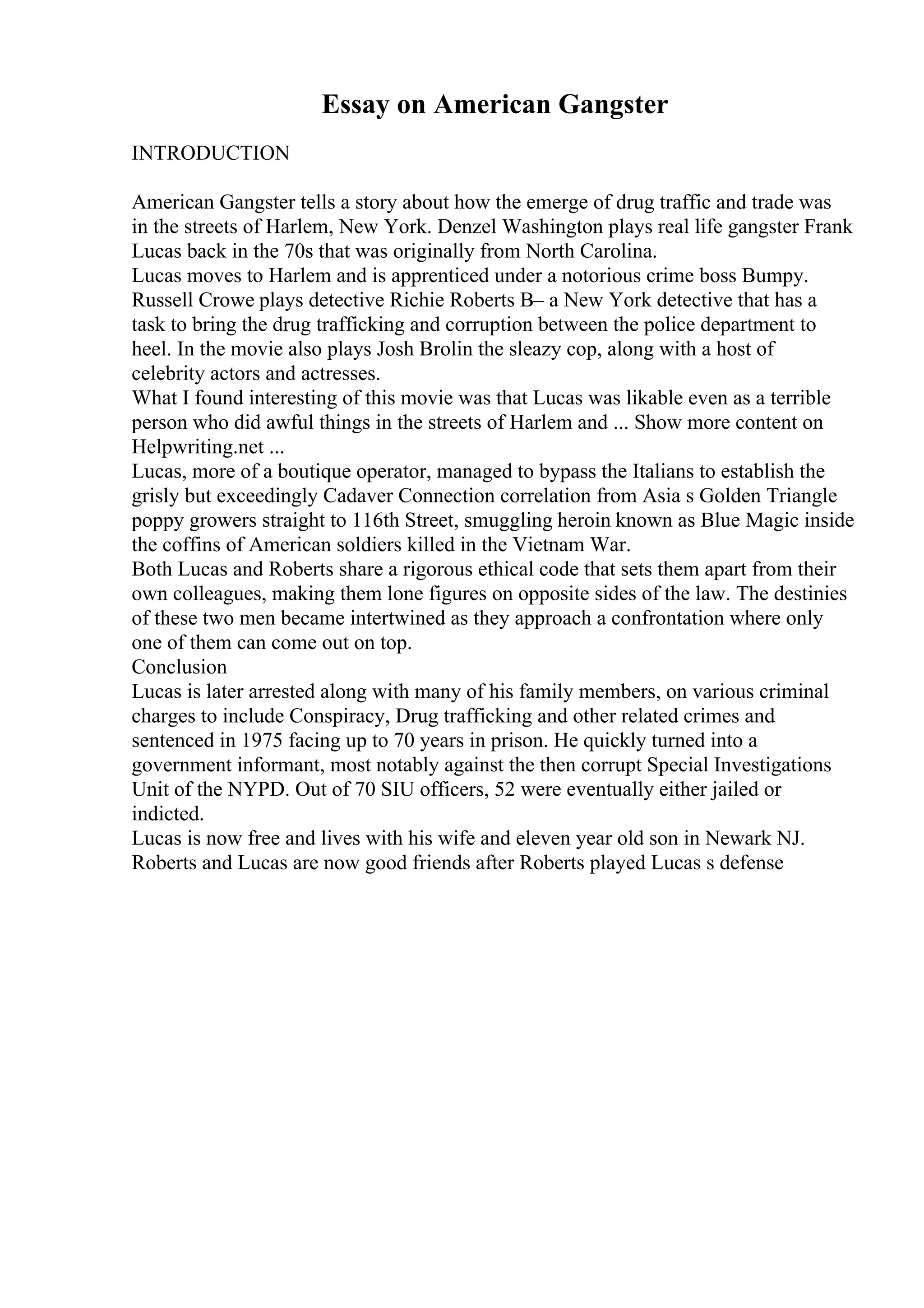 Essay on American Gangster
INTRODUCTION
American Gangster tells a story about how the emerge of drug traffic and trade was
in the streets of Harlem, New York. Denzel Washington plays real life gangster Frank
Lucas back in the 70s that was originally from North Carolina.
Lucas moves to Harlem and is apprenticed under a notorious crime boss Bumpy.
Russell Crowe plays detective Richie Roberts В– a New York detective that has a
task to bring the drug trafficking and corruption between the police department to
heel. In the movie also plays Josh Brolin the sleazy cop, along with a host of
celebrity actors and actresses.
What I found interesting of this movie was that Lucas was likable even as a terrible
person who did awful things in the streets of Harlem and ... Show more content on
Helpwriting.net ...
Lucas, more of a boutique operator, managed to bypass the Italians to establish the
grisly but exceedingly Cadaver Connection correlation from Asia s Golden Triangle
poppy growers straight to 116th Street, smuggling heroin known as Blue Magic inside
the coffins of American soldiers killed in the Vietnam War.
Both Lucas and Roberts share a rigorous ethical code that sets them apart from their
own colleagues, making them lone figures on opposite sides of the law. The destinies
of these two men became intertwined as they approach a confrontation where only
one of them can come out on top.
Conclusion
Lucas is later arrested along with many of his family members, on various criminal
charges to include Conspiracy, Drug trafficking and other related crimes and
sentenced in 1975 facing up to 70 years in prison. He quickly turned into a
government informant, most notably against the then corrupt Special Investigations
Unit of the NYPD. Out of 70 SIU officers, 52 were eventually either jailed or
indicted.
Lucas is now free and lives with his wife and eleven year old son in Newark NJ.
Roberts and Lucas are now good friends after Roberts played Lucas s defense
 