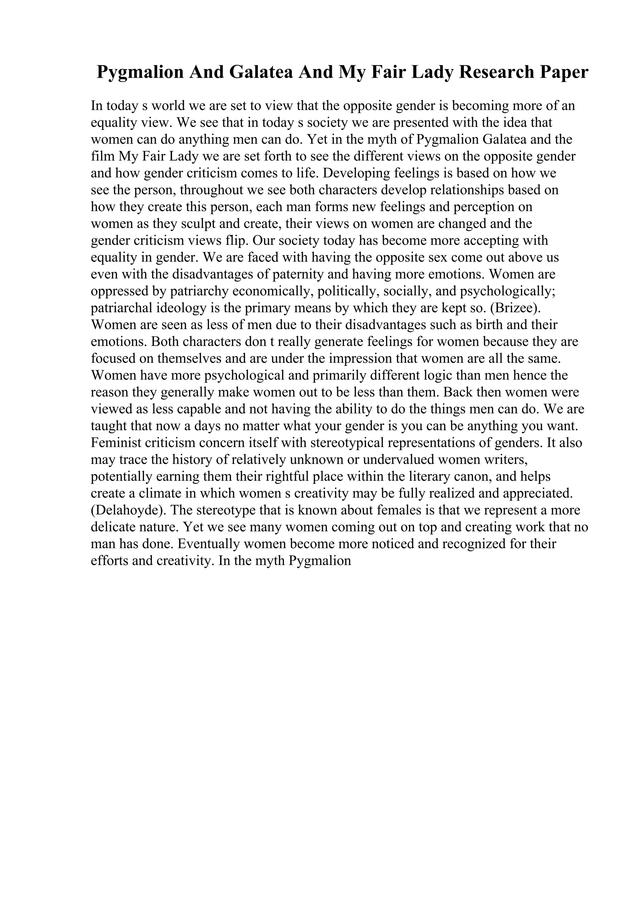 Pygmalion And Galatea And My Fair Lady Research Paper
In today s world we are set to view that the opposite gender is becoming more of an
equality view. We see that in today s society we are presented with the idea that
women can do anything men can do. Yet in the myth of Pygmalion Galatea and the
film My Fair Lady we are set forth to see the different views on the opposite gender
and how gender criticism comes to life. Developing feelings is based on how we
see the person, throughout we see both characters develop relationships based on
how they create this person, each man forms new feelings and perception on
women as they sculpt and create, their views on women are changed and the
gender criticism views flip. Our society today has become more accepting with
equality in gender. We are faced with having the opposite sex come out above us
even with the disadvantages of paternity and having more emotions. Women are
oppressed by patriarchy economically, politically, socially, and psychologically;
patriarchal ideology is the primary means by which they are kept so. (Brizee).
Women are seen as less of men due to their disadvantages such as birth and their
emotions. Both characters don t really generate feelings for women because they are
focused on themselves and are under the impression that women are all the same.
Women have more psychological and primarily different logic than men hence the
reason they generally make women out to be less than them. Back then women were
viewed as less capable and not having the ability to do the things men can do. We are
taught that now a days no matter what your gender is you can be anything you want.
Feminist criticism concern itself with stereotypical representations of genders. It also
may trace the history of relatively unknown or undervalued women writers,
potentially earning them their rightful place within the literary canon, and helps
create a climate in which women s creativity may be fully realized and appreciated.
(Delahoyde). The stereotype that is known about females is that we represent a more
delicate nature. Yet we see many women coming out on top and creating work that no
man has done. Eventually women become more noticed and recognized for their
efforts and creativity. In the myth Pygmalion
 