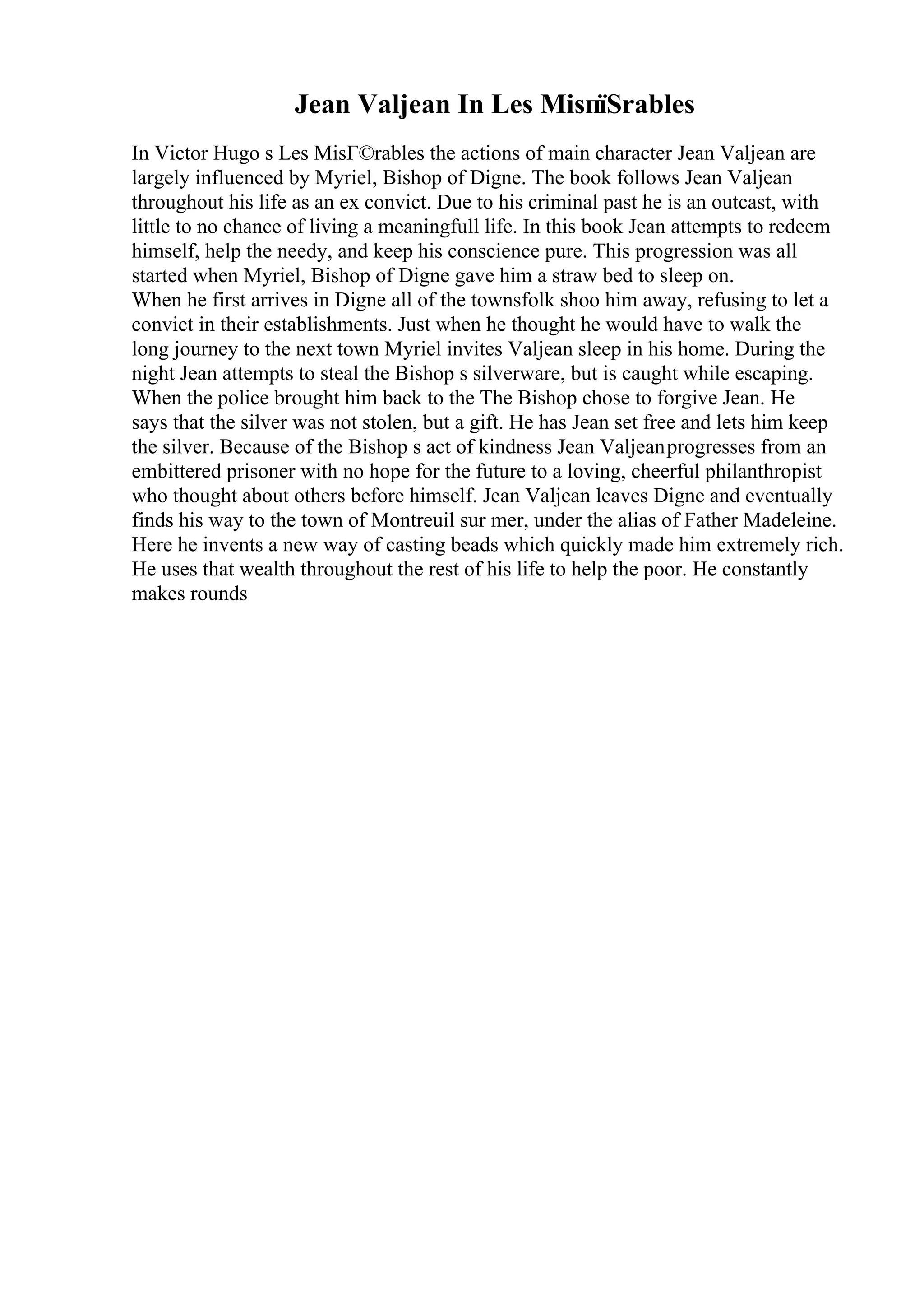 Jean Valjean In Les MisпїЅrables
In Victor Hugo s Les MisГ©rables the actions of main character Jean Valjean are
largely influenced by Myriel, Bishop of Digne. The book follows Jean Valjean
throughout his life as an ex convict. Due to his criminal past he is an outcast, with
little to no chance of living a meaningfull life. In this book Jean attempts to redeem
himself, help the needy, and keep his conscience pure. This progression was all
started when Myriel, Bishop of Digne gave him a straw bed to sleep on.
When he first arrives in Digne all of the townsfolk shoo him away, refusing to let a
convict in their establishments. Just when he thought he would have to walk the
long journey to the next town Myriel invites Valjean sleep in his home. During the
night Jean attempts to steal the Bishop s silverware, but is caught while escaping.
When the police brought him back to the The Bishop chose to forgive Jean. He
says that the silver was not stolen, but a gift. He has Jean set free and lets him keep
the silver. Because of the Bishop s act of kindness Jean Valjeanprogresses from an
embittered prisoner with no hope for the future to a loving, cheerful philanthropist
who thought about others before himself. Jean Valjean leaves Digne and eventually
finds his way to the town of Montreuil sur mer, under the alias of Father Madeleine.
Here he invents a new way of casting beads which quickly made him extremely rich.
He uses that wealth throughout the rest of his life to help the poor. He constantly
makes rounds
 
