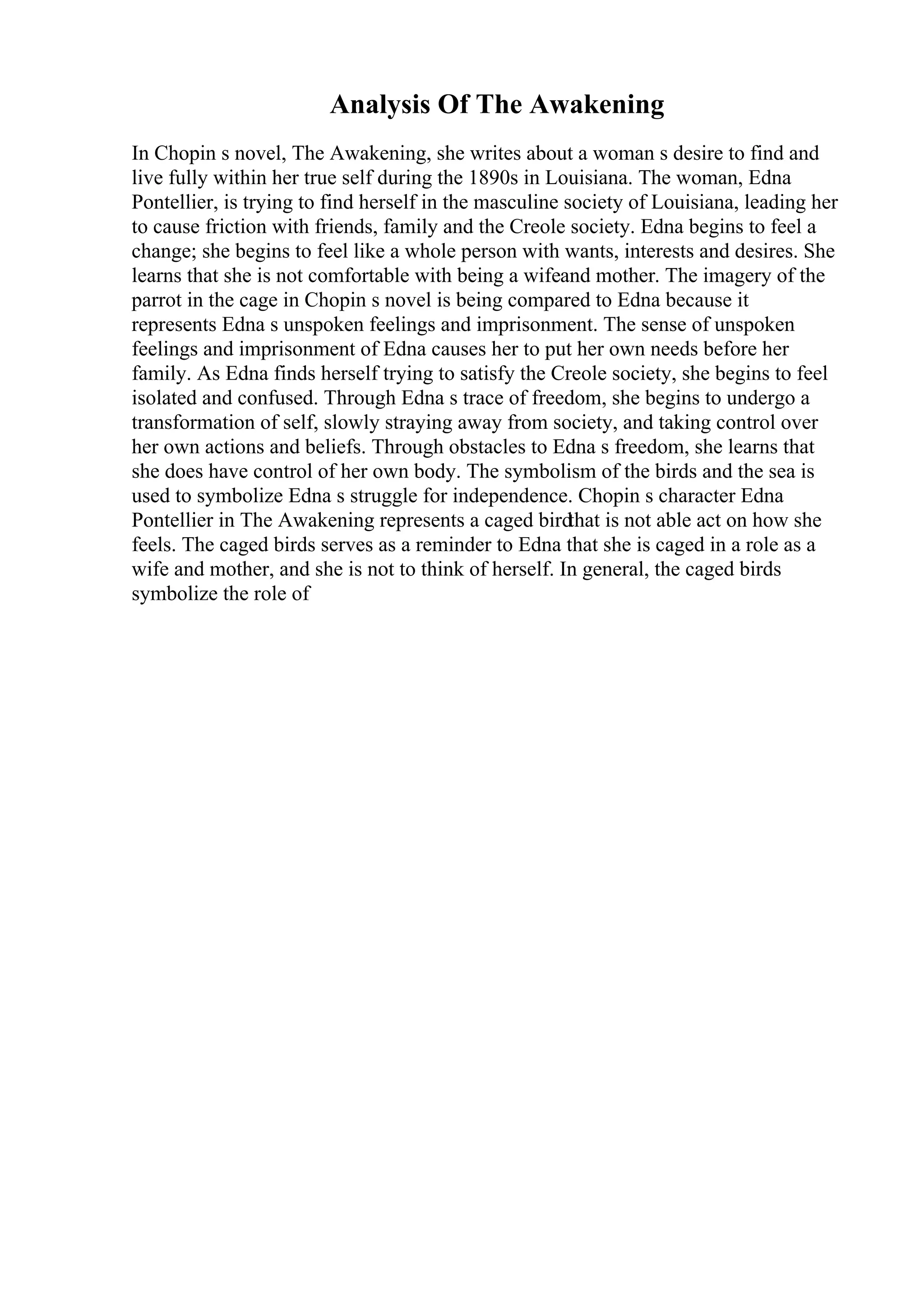 Analysis Of The Awakening
In Chopin s novel, The Awakening, she writes about a woman s desire to find and
live fully within her true self during the 1890s in Louisiana. The woman, Edna
Pontellier, is trying to find herself in the masculine society of Louisiana, leading her
to cause friction with friends, family and the Creole society. Edna begins to feel a
change; she begins to feel like a whole person with wants, interests and desires. She
learns that she is not comfortable with being a wifeand mother. The imagery of the
parrot in the cage in Chopin s novel is being compared to Edna because it
represents Edna s unspoken feelings and imprisonment. The sense of unspoken
feelings and imprisonment of Edna causes her to put her own needs before her
family. As Edna finds herself trying to satisfy the Creole society, she begins to feel
isolated and confused. Through Edna s trace of freedom, she begins to undergo a
transformation of self, slowly straying away from society, and taking control over
her own actions and beliefs. Through obstacles to Edna s freedom, she learns that
she does have control of her own body. The symbolism of the birds and the sea is
used to symbolize Edna s struggle for independence. Chopin s character Edna
Pontellier in The Awakening represents a caged birdthat is not able act on how she
feels. The caged birds serves as a reminder to Edna that she is caged in a role as a
wife and mother, and she is not to think of herself. In general, the caged birds
symbolize the role of
 