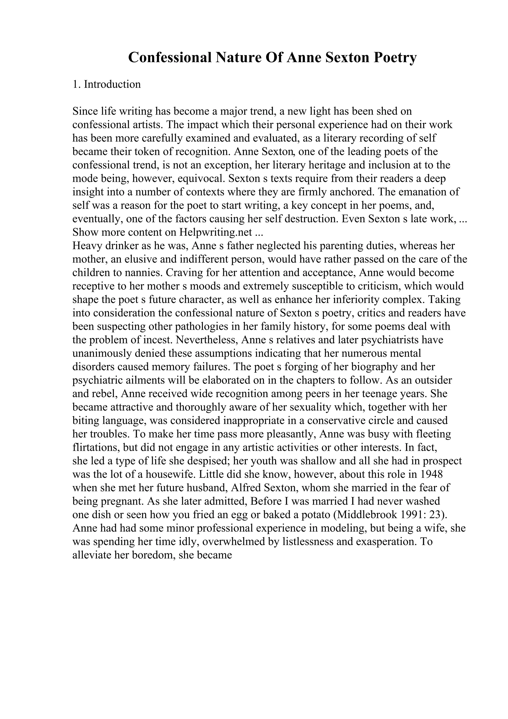 Confessional Nature Of Anne Sexton Poetry
1. Introduction
Since life writing has become a major trend, a new light has been shed on
confessional artists. The impact which their personal experience had on their work
has been more carefully examined and evaluated, as a literary recording of self
became their token of recognition. Anne Sexton, one of the leading poets of the
confessional trend, is not an exception, her literary heritage and inclusion at to the
mode being, however, equivocal. Sexton s texts require from their readers a deep
insight into a number of contexts where they are firmly anchored. The emanation of
self was a reason for the poet to start writing, a key concept in her poems, and,
eventually, one of the factors causing her self destruction. Even Sexton s late work, ...
Show more content on Helpwriting.net ...
Heavy drinker as he was, Anne s father neglected his parenting duties, whereas her
mother, an elusive and indifferent person, would have rather passed on the care of the
children to nannies. Craving for her attention and acceptance, Anne would become
receptive to her mother s moods and extremely susceptible to criticism, which would
shape the poet s future character, as well as enhance her inferiority complex. Taking
into consideration the confessional nature of Sexton s poetry, critics and readers have
been suspecting other pathologies in her family history, for some poems deal with
the problem of incest. Nevertheless, Anne s relatives and later psychiatrists have
unanimously denied these assumptions indicating that her numerous mental
disorders caused memory failures. The poet s forging of her biography and her
psychiatric ailments will be elaborated on in the chapters to follow. As an outsider
and rebel, Anne received wide recognition among peers in her teenage years. She
became attractive and thoroughly aware of her sexuality which, together with her
biting language, was considered inappropriate in a conservative circle and caused
her troubles. To make her time pass more pleasantly, Anne was busy with fleeting
flirtations, but did not engage in any artistic activities or other interests. In fact,
she led a type of life she despised; her youth was shallow and all she had in prospect
was the lot of a housewife. Little did she know, however, about this role in 1948
when she met her future husband, Alfred Sexton, whom she married in the fear of
being pregnant. As she later admitted, Before I was married I had never washed
one dish or seen how you fried an egg or baked a potato (Middlebrook 1991: 23).
Anne had had some minor professional experience in modeling, but being a wife, she
was spending her time idly, overwhelmed by listlessness and exasperation. To
alleviate her boredom, she became
 