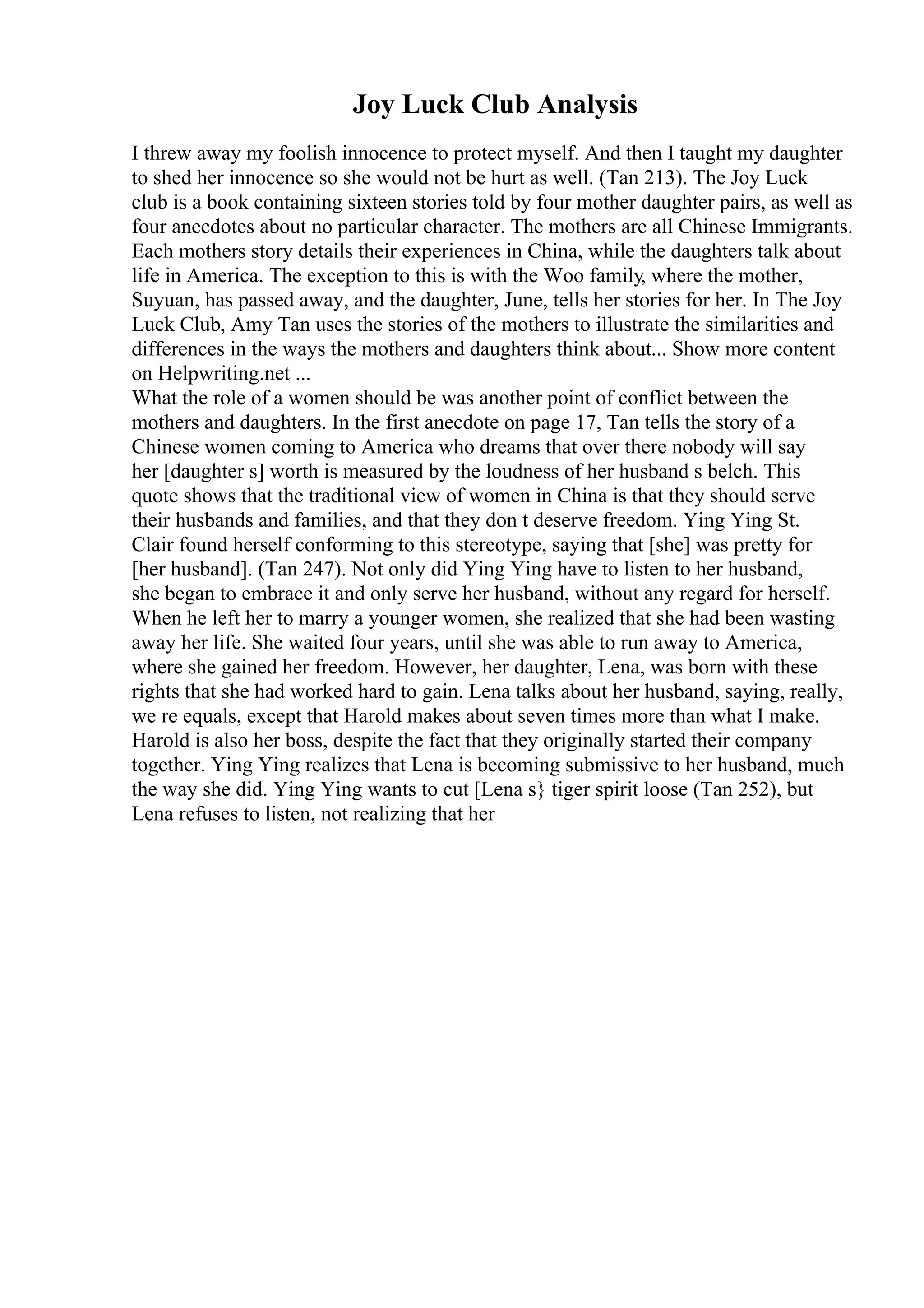 Joy Luck Club Analysis
I threw away my foolish innocence to protect myself. And then I taught my daughter
to shed her innocence so she would not be hurt as well. (Tan 213). The Joy Luck
club is a book containing sixteen stories told by four mother daughter pairs, as well as
four anecdotes about no particular character. The mothers are all Chinese Immigrants.
Each mothers story details their experiences in China, while the daughters talk about
life in America. The exception to this is with the Woo family, where the mother,
Suyuan, has passed away, and the daughter, June, tells her stories for her. In The Joy
Luck Club, Amy Tan uses the stories of the mothers to illustrate the similarities and
differences in the ways the mothers and daughters think about... Show more content
on Helpwriting.net ...
What the role of a women should be was another point of conflict between the
mothers and daughters. In the first anecdote on page 17, Tan tells the story of a
Chinese women coming to America who dreams that over there nobody will say
her [daughter s] worth is measured by the loudness of her husband s belch. This
quote shows that the traditional view of women in China is that they should serve
their husbands and families, and that they don t deserve freedom. Ying Ying St.
Clair found herself conforming to this stereotype, saying that [she] was pretty for
[her husband]. (Tan 247). Not only did Ying Ying have to listen to her husband,
she began to embrace it and only serve her husband, without any regard for herself.
When he left her to marry a younger women, she realized that she had been wasting
away her life. She waited four years, until she was able to run away to America,
where she gained her freedom. However, her daughter, Lena, was born with these
rights that she had worked hard to gain. Lena talks about her husband, saying, really,
we re equals, except that Harold makes about seven times more than what I make.
Harold is also her boss, despite the fact that they originally started their company
together. Ying Ying realizes that Lena is becoming submissive to her husband, much
the way she did. Ying Ying wants to cut [Lena s} tiger spirit loose (Tan 252), but
Lena refuses to listen, not realizing that her
 
