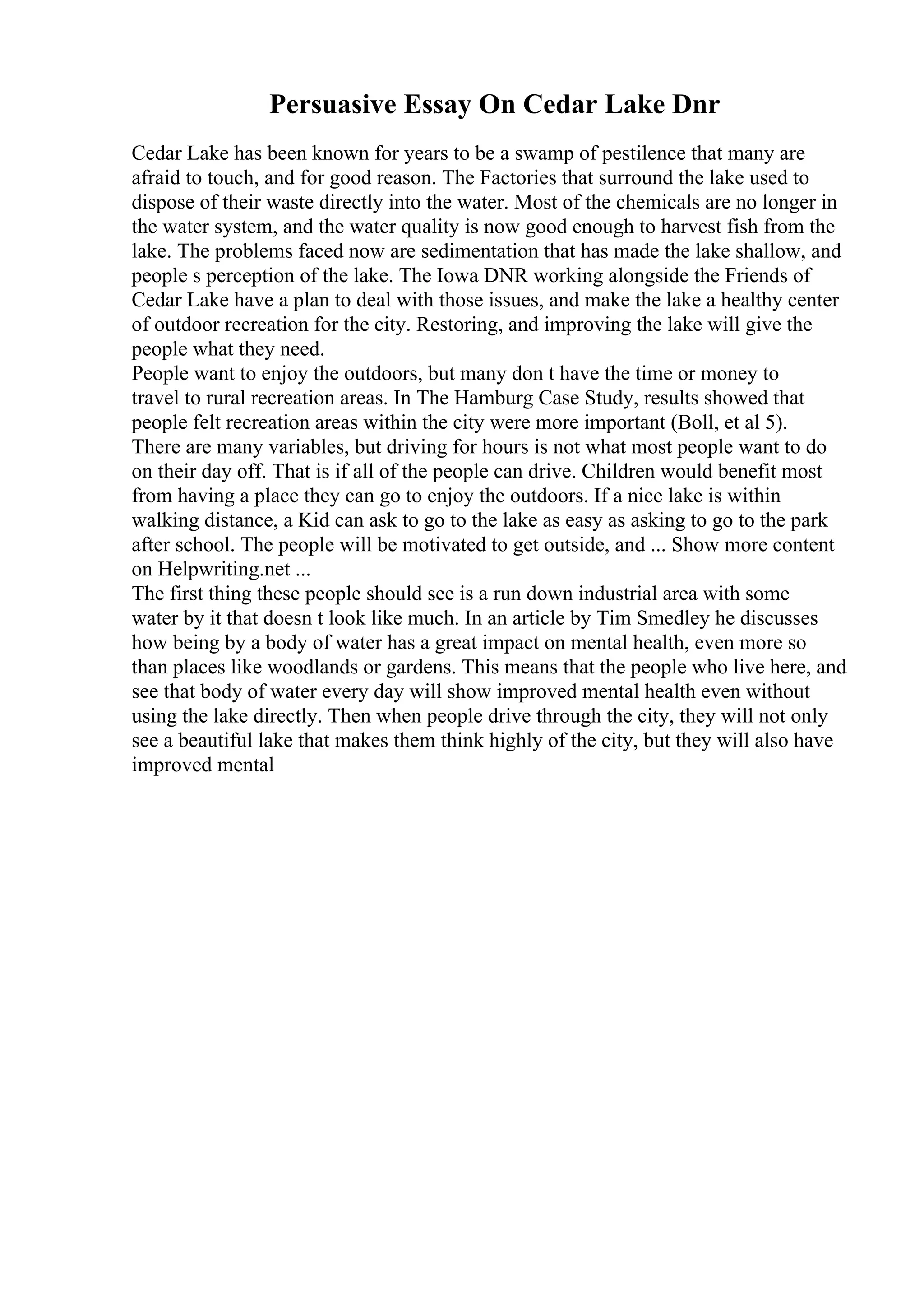 Persuasive Essay On Cedar Lake Dnr
Cedar Lake has been known for years to be a swamp of pestilence that many are
afraid to touch, and for good reason. The Factories that surround the lake used to
dispose of their waste directly into the water. Most of the chemicals are no longer in
the water system, and the water quality is now good enough to harvest fish from the
lake. The problems faced now are sedimentation that has made the lake shallow, and
people s perception of the lake. The Iowa DNR working alongside the Friends of
Cedar Lake have a plan to deal with those issues, and make the lake a healthy center
of outdoor recreation for the city. Restoring, and improving the lake will give the
people what they need.
People want to enjoy the outdoors, but many don t have the time or money to
travel to rural recreation areas. In The Hamburg Case Study, results showed that
people felt recreation areas within the city were more important (Boll, et al 5).
There are many variables, but driving for hours is not what most people want to do
on their day off. That is if all of the people can drive. Children would benefit most
from having a place they can go to enjoy the outdoors. If a nice lake is within
walking distance, a Kid can ask to go to the lake as easy as asking to go to the park
after school. The people will be motivated to get outside, and ... Show more content
on Helpwriting.net ...
The first thing these people should see is a run down industrial area with some
water by it that doesn t look like much. In an article by Tim Smedley he discusses
how being by a body of water has a great impact on mental health, even more so
than places like woodlands or gardens. This means that the people who live here, and
see that body of water every day will show improved mental health even without
using the lake directly. Then when people drive through the city, they will not only
see a beautiful lake that makes them think highly of the city, but they will also have
improved mental
 