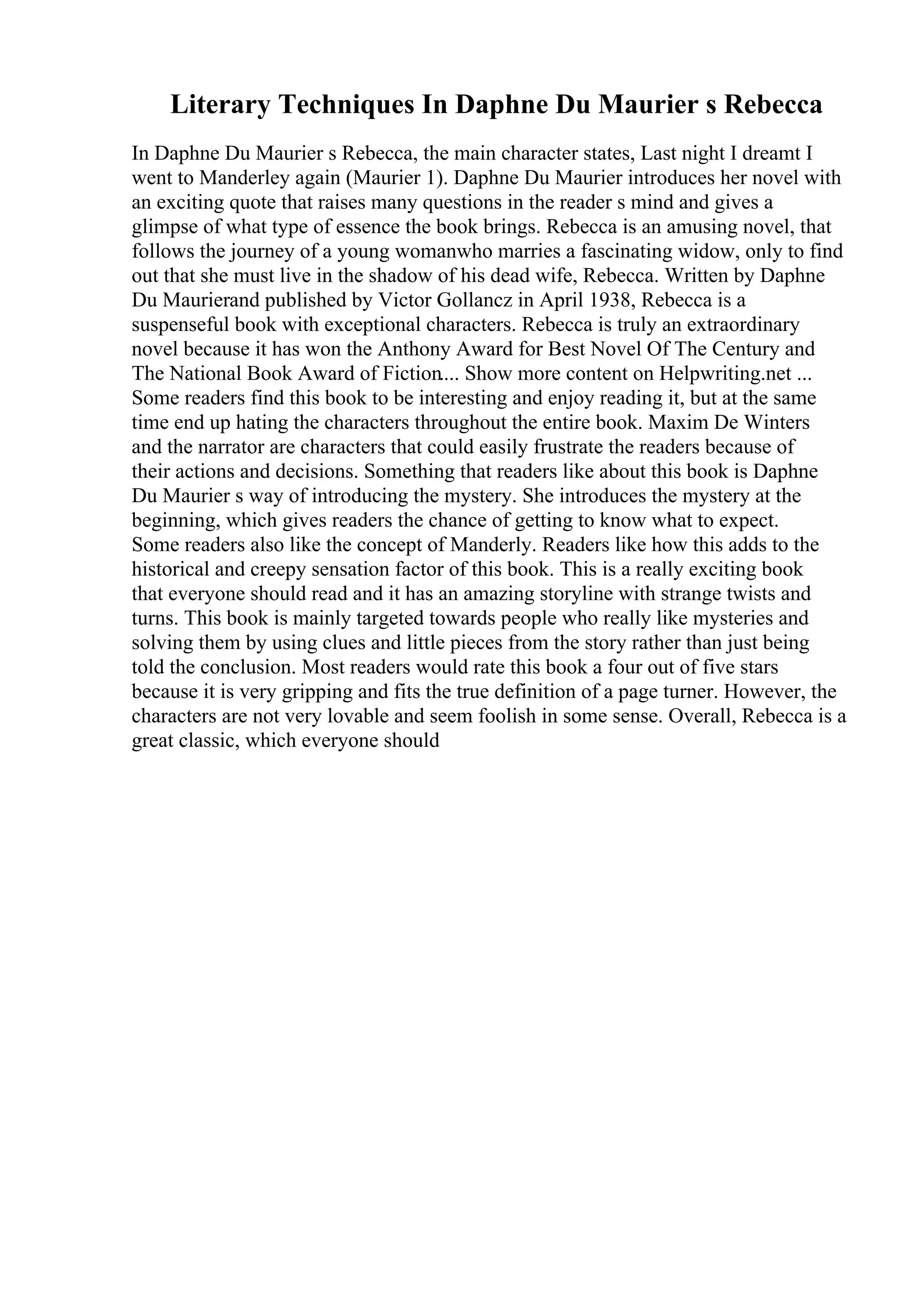 Literary Techniques In Daphne Du Maurier s Rebecca
In Daphne Du Maurier s Rebecca, the main character states, Last night I dreamt I
went to Manderley again (Maurier 1). Daphne Du Maurier introduces her novel with
an exciting quote that raises many questions in the reader s mind and gives a
glimpse of what type of essence the book brings. Rebecca is an amusing novel, that
follows the journey of a young womanwho marries a fascinating widow, only to find
out that she must live in the shadow of his dead wife, Rebecca. Written by Daphne
Du Maurierand published by Victor Gollancz in April 1938, Rebecca is a
suspenseful book with exceptional characters. Rebecca is truly an extraordinary
novel because it has won the Anthony Award for Best Novel Of The Century and
The National Book Award of Fiction.... Show more content on Helpwriting.net ...
Some readers find this book to be interesting and enjoy reading it, but at the same
time end up hating the characters throughout the entire book. Maxim De Winters
and the narrator are characters that could easily frustrate the readers because of
their actions and decisions. Something that readers like about this book is Daphne
Du Maurier s way of introducing the mystery. She introduces the mystery at the
beginning, which gives readers the chance of getting to know what to expect.
Some readers also like the concept of Manderly. Readers like how this adds to the
historical and creepy sensation factor of this book. This is a really exciting book
that everyone should read and it has an amazing storyline with strange twists and
turns. This book is mainly targeted towards people who really like mysteries and
solving them by using clues and little pieces from the story rather than just being
told the conclusion. Most readers would rate this book a four out of five stars
because it is very gripping and fits the true definition of a page turner. However, the
characters are not very lovable and seem foolish in some sense. Overall, Rebecca is a
great classic, which everyone should
 