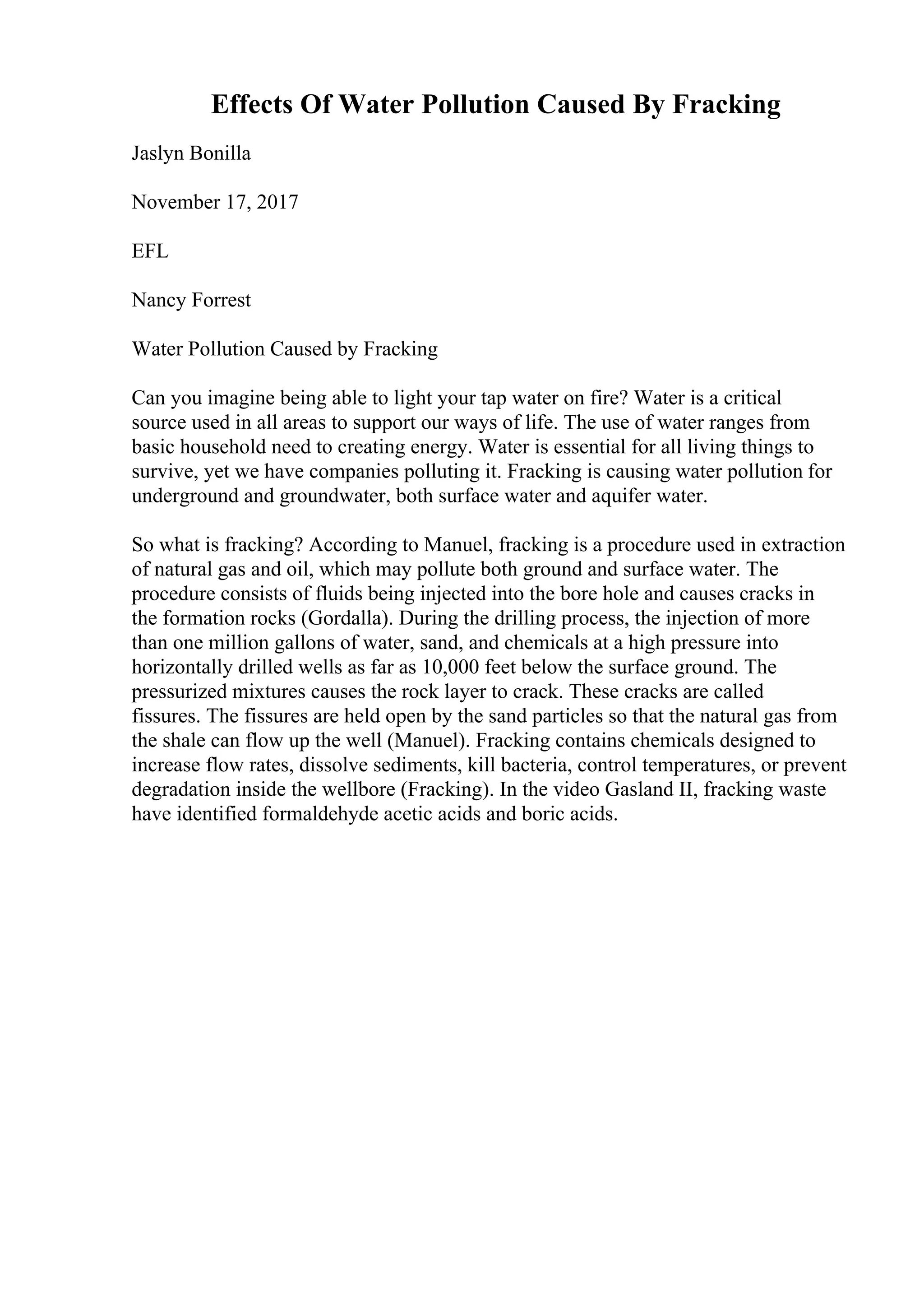 Effects Of Water Pollution Caused By Fracking
Jaslyn Bonilla
November 17, 2017
EFL
Nancy Forrest
Water Pollution Caused by Fracking
Can you imagine being able to light your tap water on fire? Water is a critical
source used in all areas to support our ways of life. The use of water ranges from
basic household need to creating energy. Water is essential for all living things to
survive, yet we have companies polluting it. Fracking is causing water pollution for
underground and groundwater, both surface water and aquifer water.
So what is fracking? According to Manuel, fracking is a procedure used in extraction
of natural gas and oil, which may pollute both ground and surface water. The
procedure consists of fluids being injected into the bore hole and causes cracks in
the formation rocks (Gordalla). During the drilling process, the injection of more
than one million gallons of water, sand, and chemicals at a high pressure into
horizontally drilled wells as far as 10,000 feet below the surface ground. The
pressurized mixtures causes the rock layer to crack. These cracks are called
fissures. The fissures are held open by the sand particles so that the natural gas from
the shale can flow up the well (Manuel). Fracking contains chemicals designed to
increase flow rates, dissolve sediments, kill bacteria, control temperatures, or prevent
degradation inside the wellbore (Fracking). In the video Gasland II, fracking waste
have identified formaldehyde acetic acids and boric acids.
 
