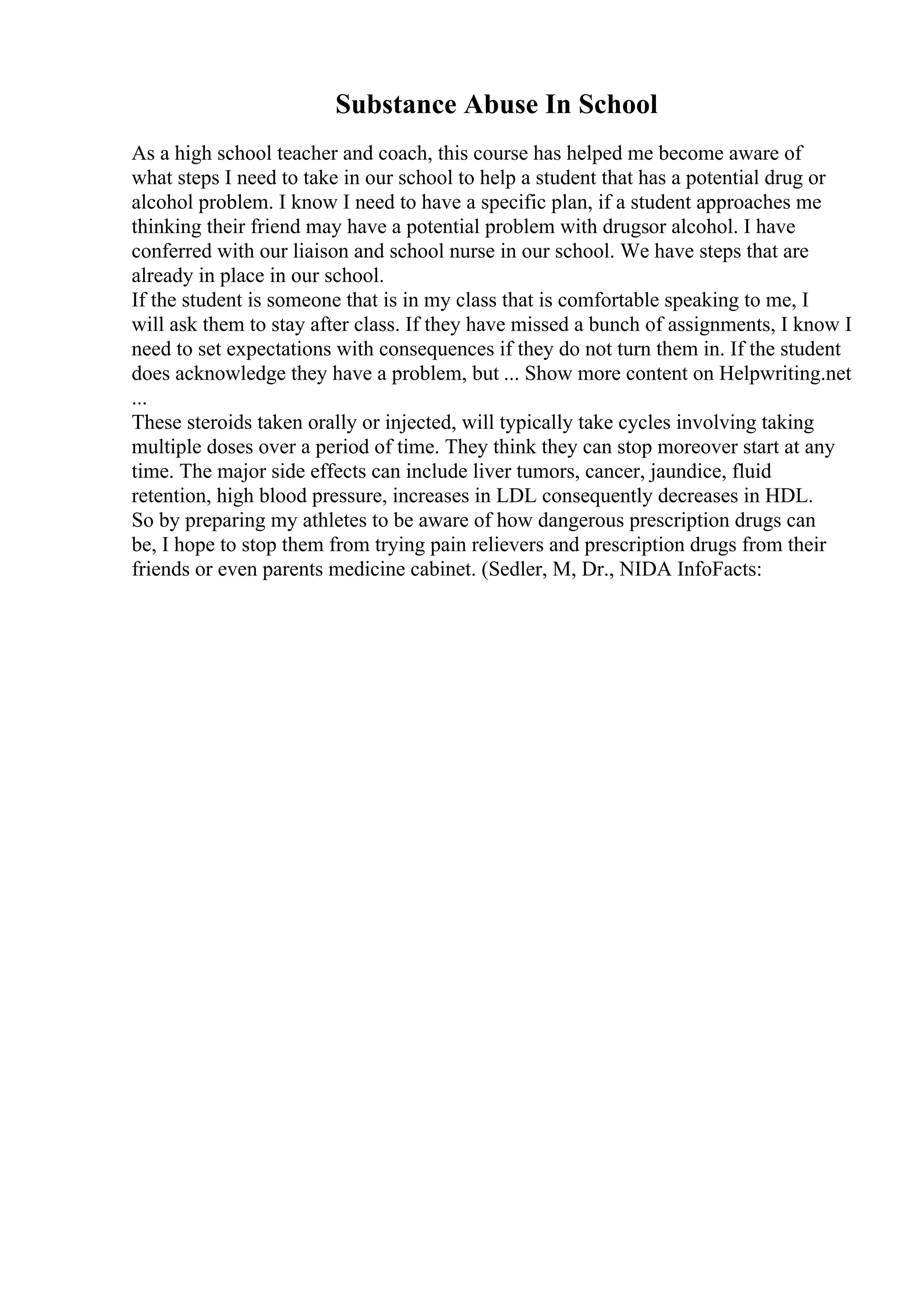 Substance Abuse In School
As a high school teacher and coach, this course has helped me become aware of
what steps I need to take in our school to help a student that has a potential drug or
alcohol problem. I know I need to have a specific plan, if a student approaches me
thinking their friend may have a potential problem with drugsor alcohol. I have
conferred with our liaison and school nurse in our school. We have steps that are
already in place in our school.
If the student is someone that is in my class that is comfortable speaking to me, I
will ask them to stay after class. If they have missed a bunch of assignments, I know I
need to set expectations with consequences if they do not turn them in. If the student
does acknowledge they have a problem, but ... Show more content on Helpwriting.net
...
These steroids taken orally or injected, will typically take cycles involving taking
multiple doses over a period of time. They think they can stop moreover start at any
time. The major side effects can include liver tumors, cancer, jaundice, fluid
retention, high blood pressure, increases in LDL consequently decreases in HDL.
So by preparing my athletes to be aware of how dangerous prescription drugs can
be, I hope to stop them from trying pain relievers and prescription drugs from their
friends or even parents medicine cabinet. (Sedler, M, Dr., NIDA InfoFacts:
 
