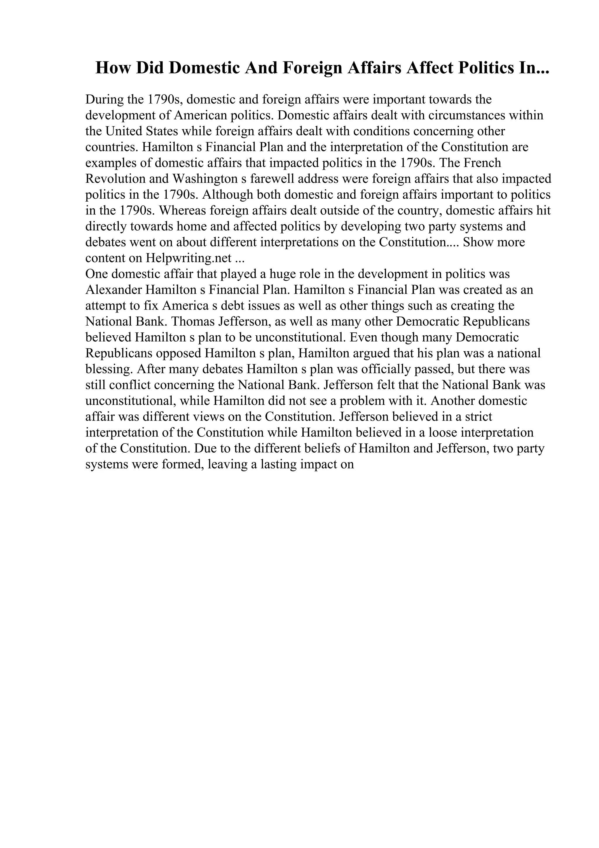 How Did Domestic And Foreign Affairs Affect Politics In...
During the 1790s, domestic and foreign affairs were important towards the
development of American politics. Domestic affairs dealt with circumstances within
the United States while foreign affairs dealt with conditions concerning other
countries. Hamilton s Financial Plan and the interpretation of the Constitution are
examples of domestic affairs that impacted politics in the 1790s. The French
Revolution and Washington s farewell address were foreign affairs that also impacted
politics in the 1790s. Although both domestic and foreign affairs important to politics
in the 1790s. Whereas foreign affairs dealt outside of the country, domestic affairs hit
directly towards home and affected politics by developing two party systems and
debates went on about different interpretations on the Constitution.... Show more
content on Helpwriting.net ...
One domestic affair that played a huge role in the development in politics was
Alexander Hamilton s Financial Plan. Hamilton s Financial Plan was created as an
attempt to fix America s debt issues as well as other things such as creating the
National Bank. Thomas Jefferson, as well as many other Democratic Republicans
believed Hamilton s plan to be unconstitutional. Even though many Democratic
Republicans opposed Hamilton s plan, Hamilton argued that his plan was a national
blessing. After many debates Hamilton s plan was officially passed, but there was
still conflict concerning the National Bank. Jefferson felt that the National Bank was
unconstitutional, while Hamilton did not see a problem with it. Another domestic
affair was different views on the Constitution. Jefferson believed in a strict
interpretation of the Constitution while Hamilton believed in a loose interpretation
of the Constitution. Due to the different beliefs of Hamilton and Jefferson, two party
systems were formed, leaving a lasting impact on
 