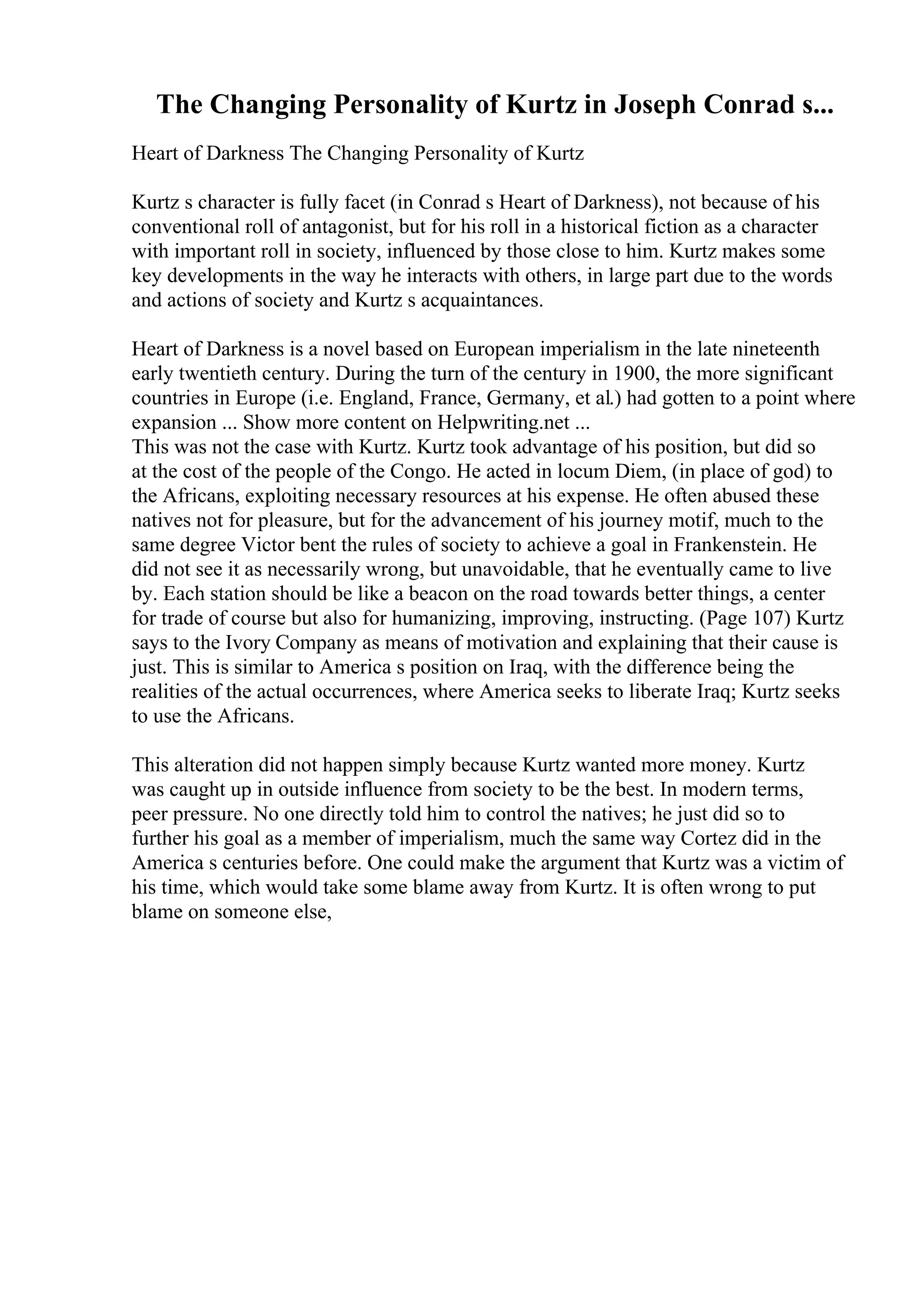 The Changing Personality of Kurtz in Joseph Conrad s...
Heart of Darkness The Changing Personality of Kurtz
Kurtz s character is fully facet (in Conrad s Heart of Darkness), not because of his
conventional roll of antagonist, but for his roll in a historical fiction as a character
with important roll in society, influenced by those close to him. Kurtz makes some
key developments in the way he interacts with others, in large part due to the words
and actions of society and Kurtz s acquaintances.
Heart of Darkness is a novel based on European imperialism in the late nineteenth
early twentieth century. During the turn of the century in 1900, the more significant
countries in Europe (i.e. England, France, Germany, et al.) had gotten to a point where
expansion ... Show more content on Helpwriting.net ...
This was not the case with Kurtz. Kurtz took advantage of his position, but did so
at the cost of the people of the Congo. He acted in locum Diem, (in place of god) to
the Africans, exploiting necessary resources at his expense. He often abused these
natives not for pleasure, but for the advancement of his journey motif, much to the
same degree Victor bent the rules of society to achieve a goal in Frankenstein. He
did not see it as necessarily wrong, but unavoidable, that he eventually came to live
by. Each station should be like a beacon on the road towards better things, a center
for trade of course but also for humanizing, improving, instructing. (Page 107) Kurtz
says to the Ivory Company as means of motivation and explaining that their cause is
just. This is similar to America s position on Iraq, with the difference being the
realities of the actual occurrences, where America seeks to liberate Iraq; Kurtz seeks
to use the Africans.
This alteration did not happen simply because Kurtz wanted more money. Kurtz
was caught up in outside influence from society to be the best. In modern terms,
peer pressure. No one directly told him to control the natives; he just did so to
further his goal as a member of imperialism, much the same way Cortez did in the
America s centuries before. One could make the argument that Kurtz was a victim of
his time, which would take some blame away from Kurtz. It is often wrong to put
blame on someone else,
 
