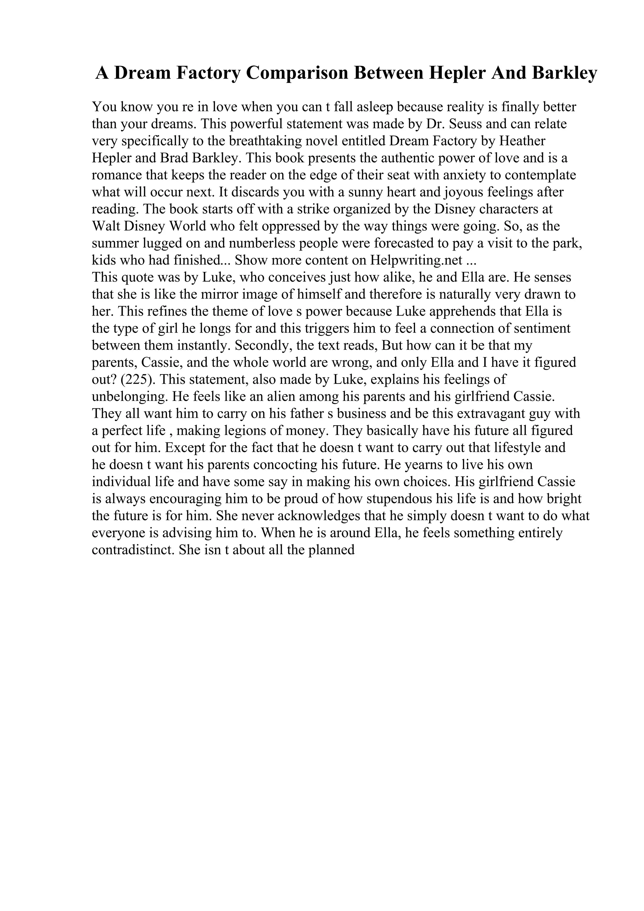 A Dream Factory Comparison Between Hepler And Barkley
You know you re in love when you can t fall asleep because reality is finally better
than your dreams. This powerful statement was made by Dr. Seuss and can relate
very specifically to the breathtaking novel entitled Dream Factory by Heather
Hepler and Brad Barkley. This book presents the authentic power of love and is a
romance that keeps the reader on the edge of their seat with anxiety to contemplate
what will occur next. It discards you with a sunny heart and joyous feelings after
reading. The book starts off with a strike organized by the Disney characters at
Walt Disney World who felt oppressed by the way things were going. So, as the
summer lugged on and numberless people were forecasted to pay a visit to the park,
kids who had finished... Show more content on Helpwriting.net ...
This quote was by Luke, who conceives just how alike, he and Ella are. He senses
that she is like the mirror image of himself and therefore is naturally very drawn to
her. This refines the theme of love s power because Luke apprehends that Ella is
the type of girl he longs for and this triggers him to feel a connection of sentiment
between them instantly. Secondly, the text reads, But how can it be that my
parents, Cassie, and the whole world are wrong, and only Ella and I have it figured
out? (225). This statement, also made by Luke, explains his feelings of
unbelonging. He feels like an alien among his parents and his girlfriend Cassie.
They all want him to carry on his father s business and be this extravagant guy with
a perfect life , making legions of money. They basically have his future all figured
out for him. Except for the fact that he doesn t want to carry out that lifestyle and
he doesn t want his parents concocting his future. He yearns to live his own
individual life and have some say in making his own choices. His girlfriend Cassie
is always encouraging him to be proud of how stupendous his life is and how bright
the future is for him. She never acknowledges that he simply doesn t want to do what
everyone is advising him to. When he is around Ella, he feels something entirely
contradistinct. She isn t about all the planned
 