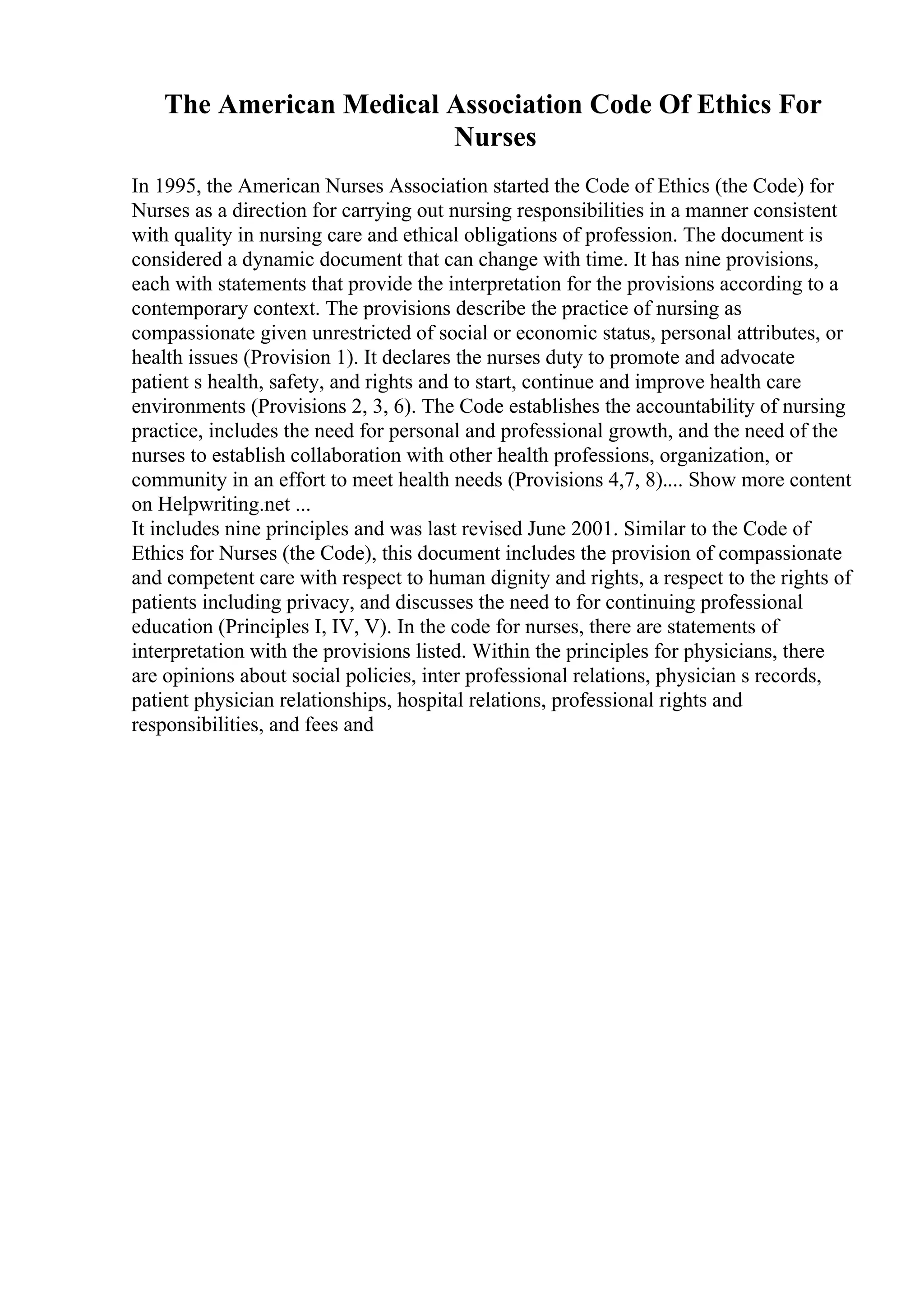 The American Medical Association Code Of Ethics For
Nurses
In 1995, the American Nurses Association started the Code of Ethics (the Code) for
Nurses as a direction for carrying out nursing responsibilities in a manner consistent
with quality in nursing care and ethical obligations of profession. The document is
considered a dynamic document that can change with time. It has nine provisions,
each with statements that provide the interpretation for the provisions according to a
contemporary context. The provisions describe the practice of nursing as
compassionate given unrestricted of social or economic status, personal attributes, or
health issues (Provision 1). It declares the nurses duty to promote and advocate
patient s health, safety, and rights and to start, continue and improve health care
environments (Provisions 2, 3, 6). The Code establishes the accountability of nursing
practice, includes the need for personal and professional growth, and the need of the
nurses to establish collaboration with other health professions, organization, or
community in an effort to meet health needs (Provisions 4,7, 8).... Show more content
on Helpwriting.net ...
It includes nine principles and was last revised June 2001. Similar to the Code of
Ethics for Nurses (the Code), this document includes the provision of compassionate
and competent care with respect to human dignity and rights, a respect to the rights of
patients including privacy, and discusses the need to for continuing professional
education (Principles I, IV, V). In the code for nurses, there are statements of
interpretation with the provisions listed. Within the principles for physicians, there
are opinions about social policies, inter professional relations, physician s records,
patient physician relationships, hospital relations, professional rights and
responsibilities, and fees and
 