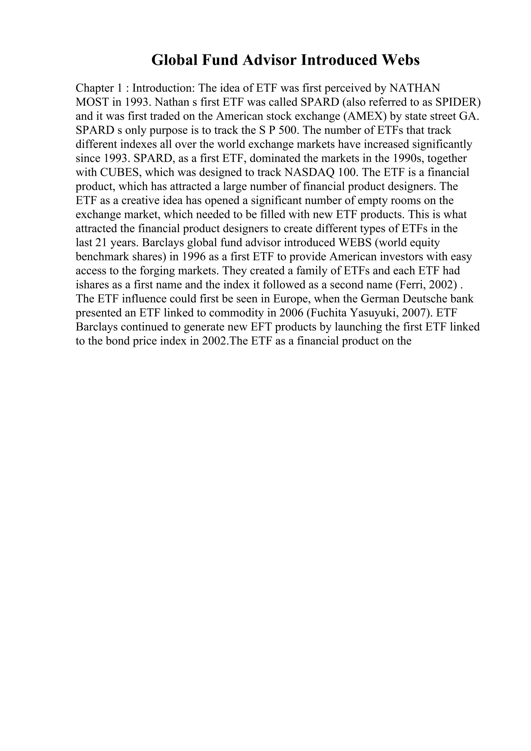 Global Fund Advisor Introduced Webs
Chapter 1 : Introduction: The idea of ETF was first perceived by NATHAN
MOST in 1993. Nathan s first ETF was called SPARD (also referred to as SPIDER)
and it was first traded on the American stock exchange (AMEX) by state street GA.
SPARD s only purpose is to track the S P 500. The number of ETFs that track
different indexes all over the world exchange markets have increased significantly
since 1993. SPARD, as a first ETF, dominated the markets in the 1990s, together
with CUBES, which was designed to track NASDAQ 100. The ETF is a financial
product, which has attracted a large number of financial product designers. The
ETF as a creative idea has opened a significant number of empty rooms on the
exchange market, which needed to be filled with new ETF products. This is what
attracted the financial product designers to create different types of ETFs in the
last 21 years. Barclays global fund advisor introduced WEBS (world equity
benchmark shares) in 1996 as a first ETF to provide American investors with easy
access to the forging markets. They created a family of ETFs and each ETF had
ishares as a first name and the index it followed as a second name (Ferri, 2002) .
The ETF influence could first be seen in Europe, when the German Deutsche bank
presented an ETF linked to commodity in 2006 (Fuchita Yasuyuki, 2007). ETF
Barclays continued to generate new EFT products by launching the first ETF linked
to the bond price index in 2002.The ETF as a financial product on the
 