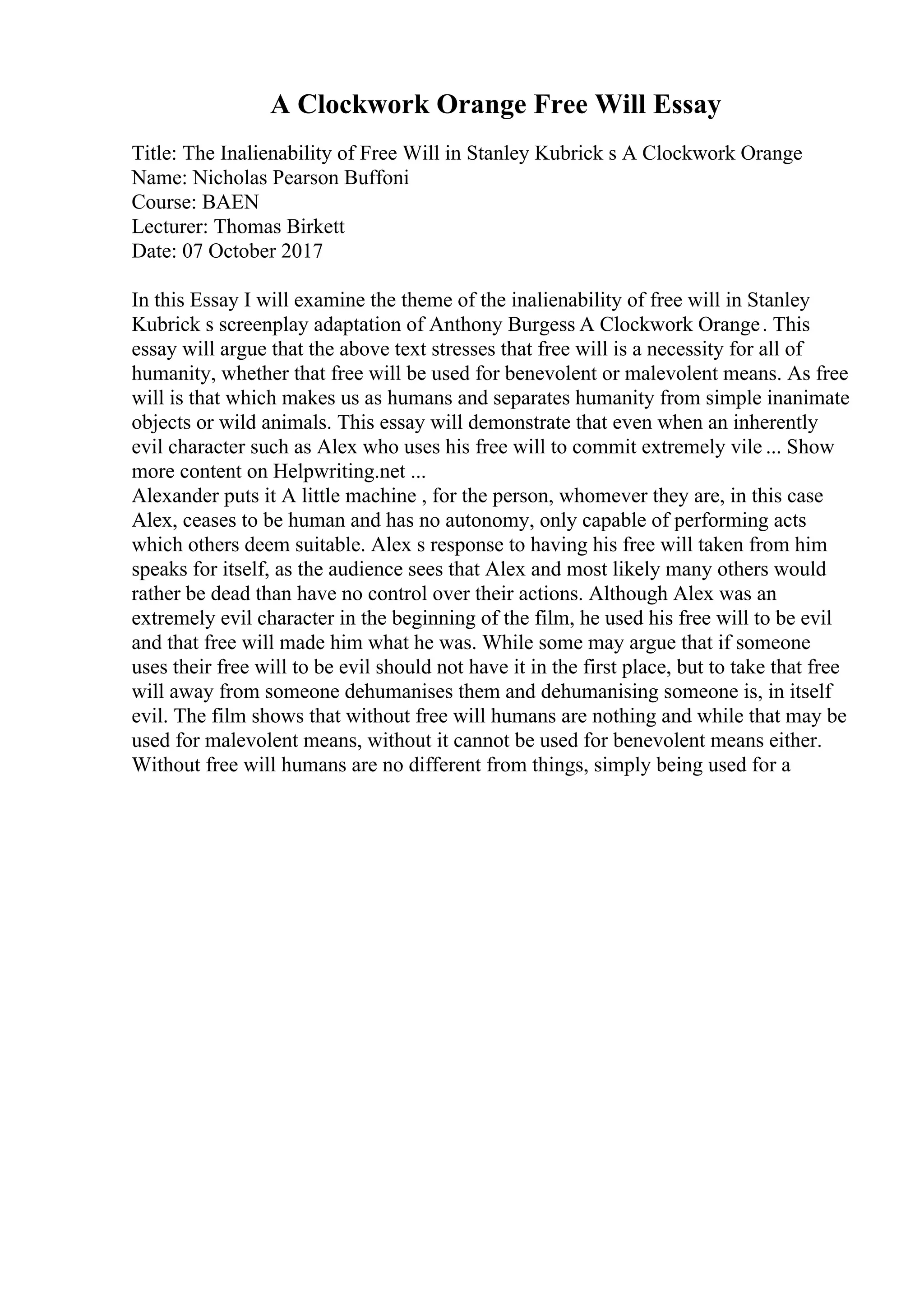 A Clockwork Orange Free Will Essay
Title: The Inalienability of Free Will in Stanley Kubrick s A Clockwork Orange
Name: Nicholas Pearson Buffoni
Course: BAEN
Lecturer: Thomas Birkett
Date: 07 October 2017
In this Essay I will examine the theme of the inalienability of free will in Stanley
Kubrick s screenplay adaptation of Anthony Burgess A Clockwork Orange. This
essay will argue that the above text stresses that free will is a necessity for all of
humanity, whether that free will be used for benevolent or malevolent means. As free
will is that which makes us as humans and separates humanity from simple inanimate
objects or wild animals. This essay will demonstrate that even when an inherently
evil character such as Alex who uses his free will to commit extremely vile ... Show
more content on Helpwriting.net ...
Alexander puts it A little machine , for the person, whomever they are, in this case
Alex, ceases to be human and has no autonomy, only capable of performing acts
which others deem suitable. Alex s response to having his free will taken from him
speaks for itself, as the audience sees that Alex and most likely many others would
rather be dead than have no control over their actions. Although Alex was an
extremely evil character in the beginning of the film, he used his free will to be evil
and that free will made him what he was. While some may argue that if someone
uses their free will to be evil should not have it in the first place, but to take that free
will away from someone dehumanises them and dehumanising someone is, in itself
evil. The film shows that without free will humans are nothing and while that may be
used for malevolent means, without it cannot be used for benevolent means either.
Without free will humans are no different from things, simply being used for a
 