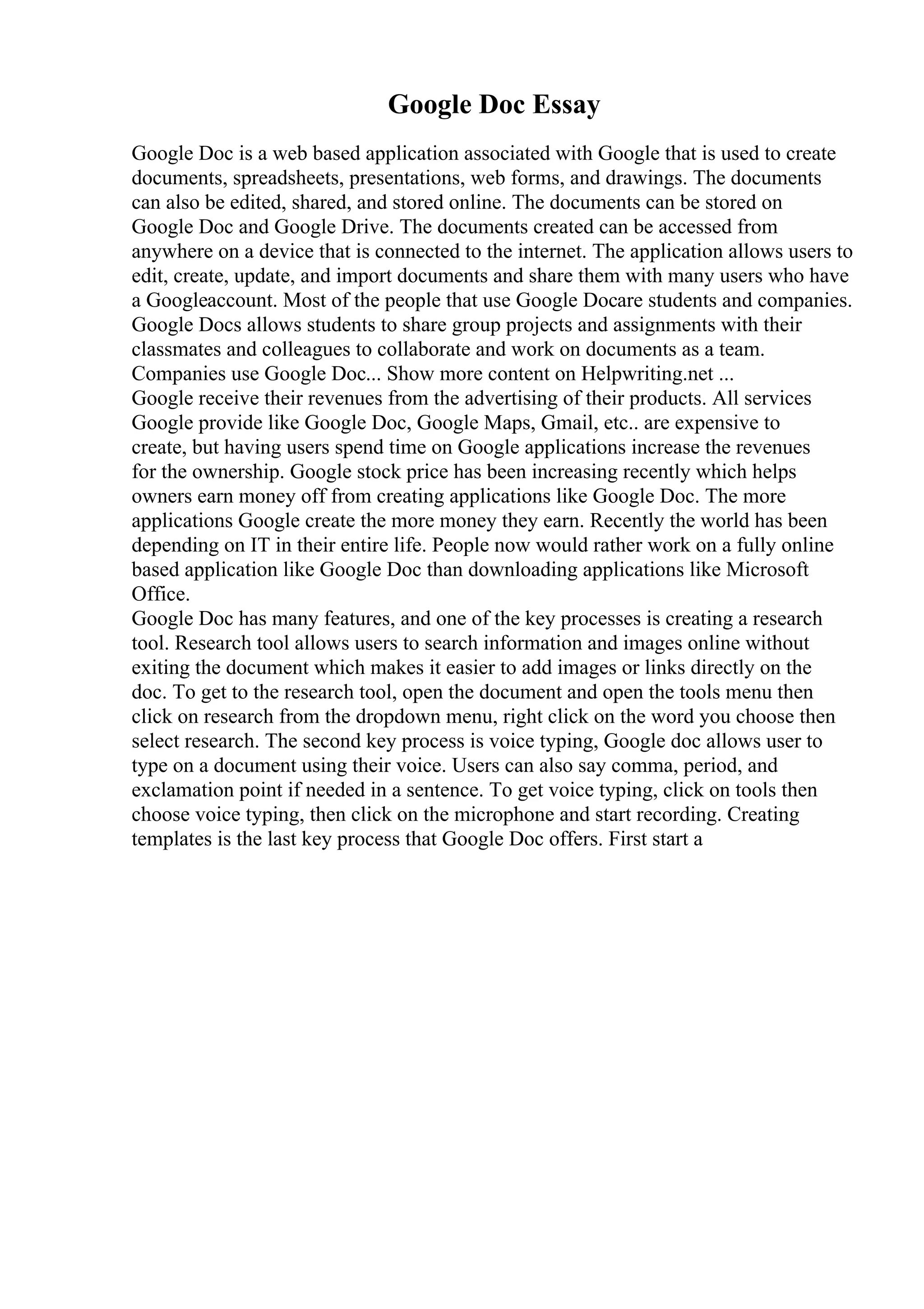 Google Doc Essay
Google Doc is a web based application associated with Google that is used to create
documents, spreadsheets, presentations, web forms, and drawings. The documents
can also be edited, shared, and stored online. The documents can be stored on
Google Doc and Google Drive. The documents created can be accessed from
anywhere on a device that is connected to the internet. The application allows users to
edit, create, update, and import documents and share them with many users who have
a Googleaccount. Most of the people that use Google Docare students and companies.
Google Docs allows students to share group projects and assignments with their
classmates and colleagues to collaborate and work on documents as a team.
Companies use Google Doc... Show more content on Helpwriting.net ...
Google receive their revenues from the advertising of their products. All services
Google provide like Google Doc, Google Maps, Gmail, etc.. are expensive to
create, but having users spend time on Google applications increase the revenues
for the ownership. Google stock price has been increasing recently which helps
owners earn money off from creating applications like Google Doc. The more
applications Google create the more money they earn. Recently the world has been
depending on IT in their entire life. People now would rather work on a fully online
based application like Google Doc than downloading applications like Microsoft
Office.
Google Doc has many features, and one of the key processes is creating a research
tool. Research tool allows users to search information and images online without
exiting the document which makes it easier to add images or links directly on the
doc. To get to the research tool, open the document and open the tools menu then
click on research from the dropdown menu, right click on the word you choose then
select research. The second key process is voice typing, Google doc allows user to
type on a document using their voice. Users can also say comma, period, and
exclamation point if needed in a sentence. To get voice typing, click on tools then
choose voice typing, then click on the microphone and start recording. Creating
templates is the last key process that Google Doc offers. First start a
 