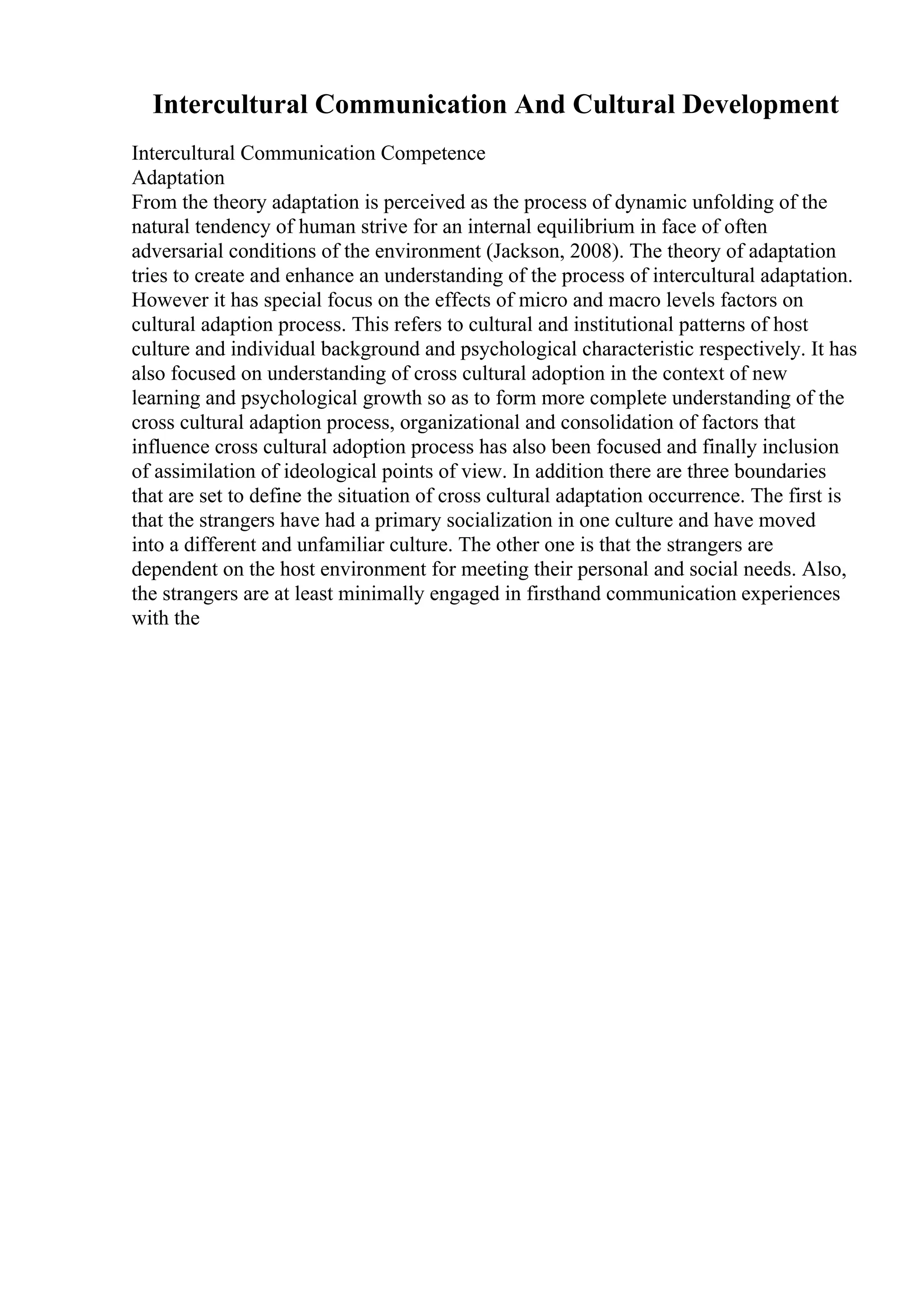 Intercultural Communication And Cultural Development
Intercultural Communication Competence
Adaptation
From the theory adaptation is perceived as the process of dynamic unfolding of the
natural tendency of human strive for an internal equilibrium in face of often
adversarial conditions of the environment (Jackson, 2008). The theory of adaptation
tries to create and enhance an understanding of the process of intercultural adaptation.
However it has special focus on the effects of micro and macro levels factors on
cultural adaption process. This refers to cultural and institutional patterns of host
culture and individual background and psychological characteristic respectively. It has
also focused on understanding of cross cultural adoption in the context of new
learning and psychological growth so as to form more complete understanding of the
cross cultural adaption process, organizational and consolidation of factors that
influence cross cultural adoption process has also been focused and finally inclusion
of assimilation of ideological points of view. In addition there are three boundaries
that are set to define the situation of cross cultural adaptation occurrence. The first is
that the strangers have had a primary socialization in one culture and have moved
into a different and unfamiliar culture. The other one is that the strangers are
dependent on the host environment for meeting their personal and social needs. Also,
the strangers are at least minimally engaged in firsthand communication experiences
with the
 