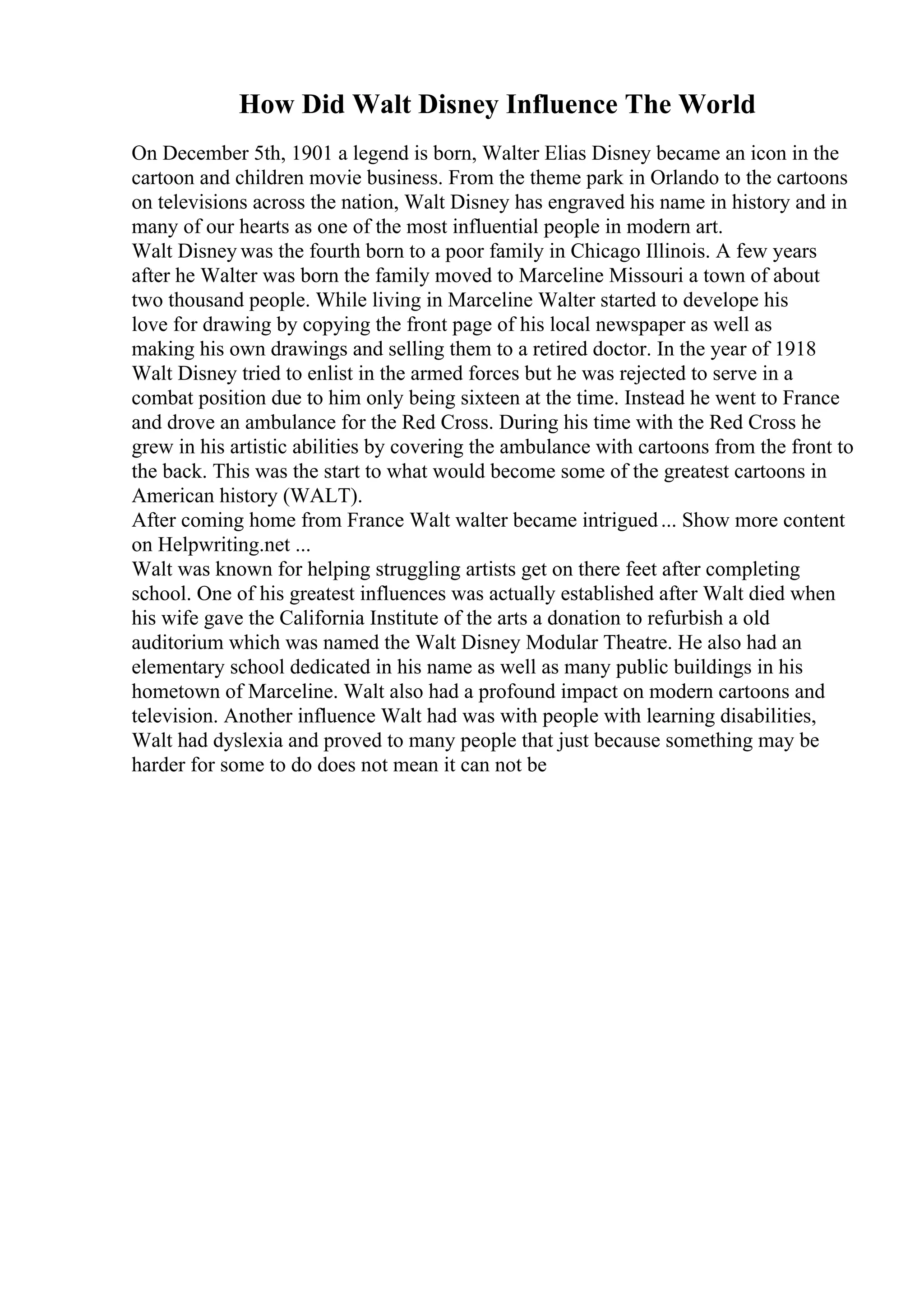 How Did Walt Disney Influence The World
On December 5th, 1901 a legend is born, Walter Elias Disney became an icon in the
cartoon and children movie business. From the theme park in Orlando to the cartoons
on televisions across the nation, Walt Disney has engraved his name in history and in
many of our hearts as one of the most influential people in modern art.
Walt Disney was the fourth born to a poor family in Chicago Illinois. A few years
after he Walter was born the family moved to Marceline Missouri a town of about
two thousand people. While living in Marceline Walter started to develope his
love for drawing by copying the front page of his local newspaper as well as
making his own drawings and selling them to a retired doctor. In the year of 1918
Walt Disney tried to enlist in the armed forces but he was rejected to serve in a
combat position due to him only being sixteen at the time. Instead he went to France
and drove an ambulance for the Red Cross. During his time with the Red Cross he
grew in his artistic abilities by covering the ambulance with cartoons from the front to
the back. This was the start to what would become some of the greatest cartoons in
American history (WALT).
After coming home from France Walt walter became intrigued... Show more content
on Helpwriting.net ...
Walt was known for helping struggling artists get on there feet after completing
school. One of his greatest influences was actually established after Walt died when
his wife gave the California Institute of the arts a donation to refurbish a old
auditorium which was named the Walt Disney Modular Theatre. He also had an
elementary school dedicated in his name as well as many public buildings in his
hometown of Marceline. Walt also had a profound impact on modern cartoons and
television. Another influence Walt had was with people with learning disabilities,
Walt had dyslexia and proved to many people that just because something may be
harder for some to do does not mean it can not be
 