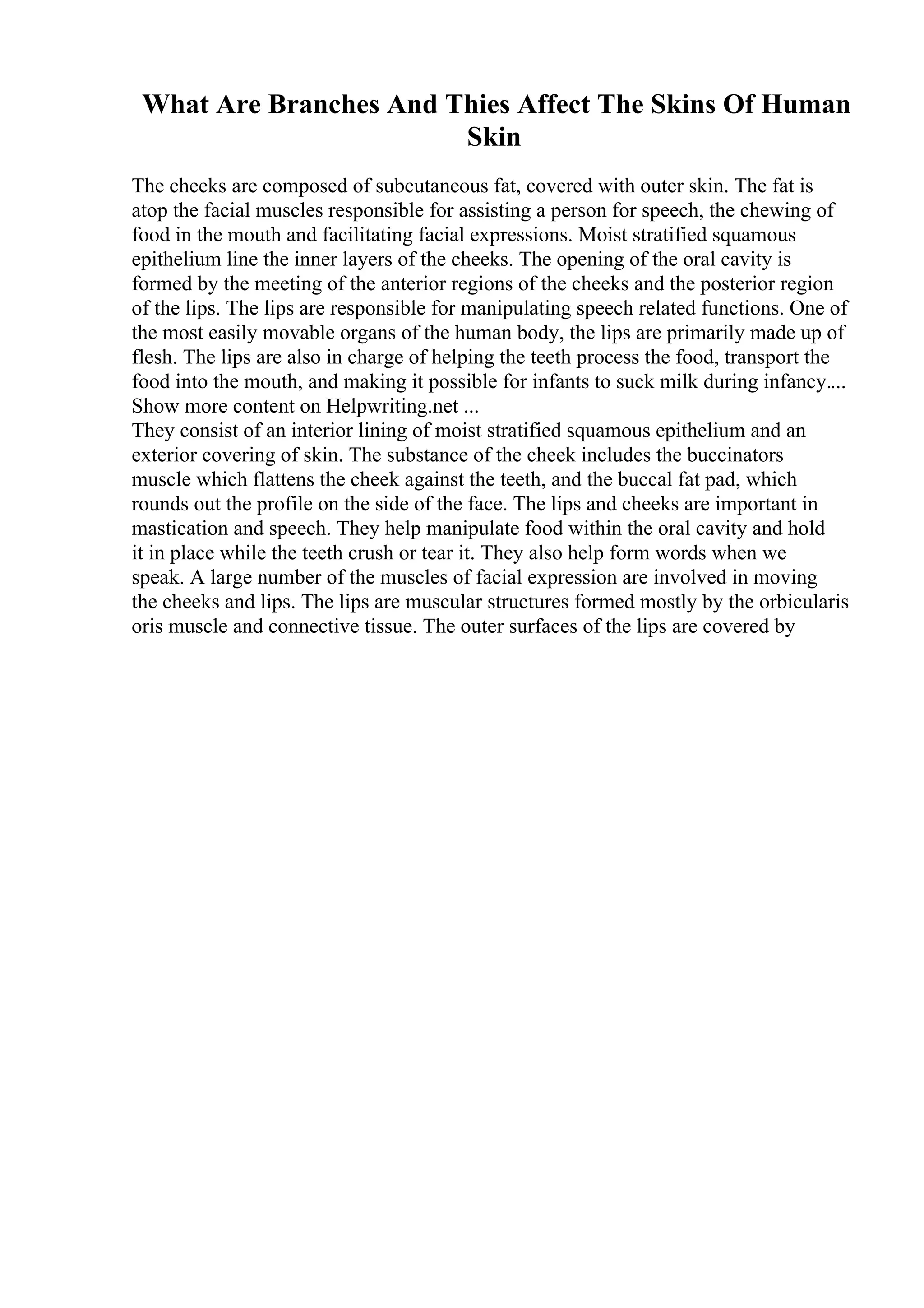 What Are Branches And Thies Affect The Skins Of Human
Skin
The cheeks are composed of subcutaneous fat, covered with outer skin. The fat is
atop the facial muscles responsible for assisting a person for speech, the chewing of
food in the mouth and facilitating facial expressions. Moist stratified squamous
epithelium line the inner layers of the cheeks. The opening of the oral cavity is
formed by the meeting of the anterior regions of the cheeks and the posterior region
of the lips. The lips are responsible for manipulating speech related functions. One of
the most easily movable organs of the human body, the lips are primarily made up of
flesh. The lips are also in charge of helping the teeth process the food, transport the
food into the mouth, and making it possible for infants to suck milk during infancy....
Show more content on Helpwriting.net ...
They consist of an interior lining of moist stratified squamous epithelium and an
exterior covering of skin. The substance of the cheek includes the buccinators
muscle which flattens the cheek against the teeth, and the buccal fat pad, which
rounds out the profile on the side of the face. The lips and cheeks are important in
mastication and speech. They help manipulate food within the oral cavity and hold
it in place while the teeth crush or tear it. They also help form words when we
speak. A large number of the muscles of facial expression are involved in moving
the cheeks and lips. The lips are muscular structures formed mostly by the orbicularis
oris muscle and connective tissue. The outer surfaces of the lips are covered by
 