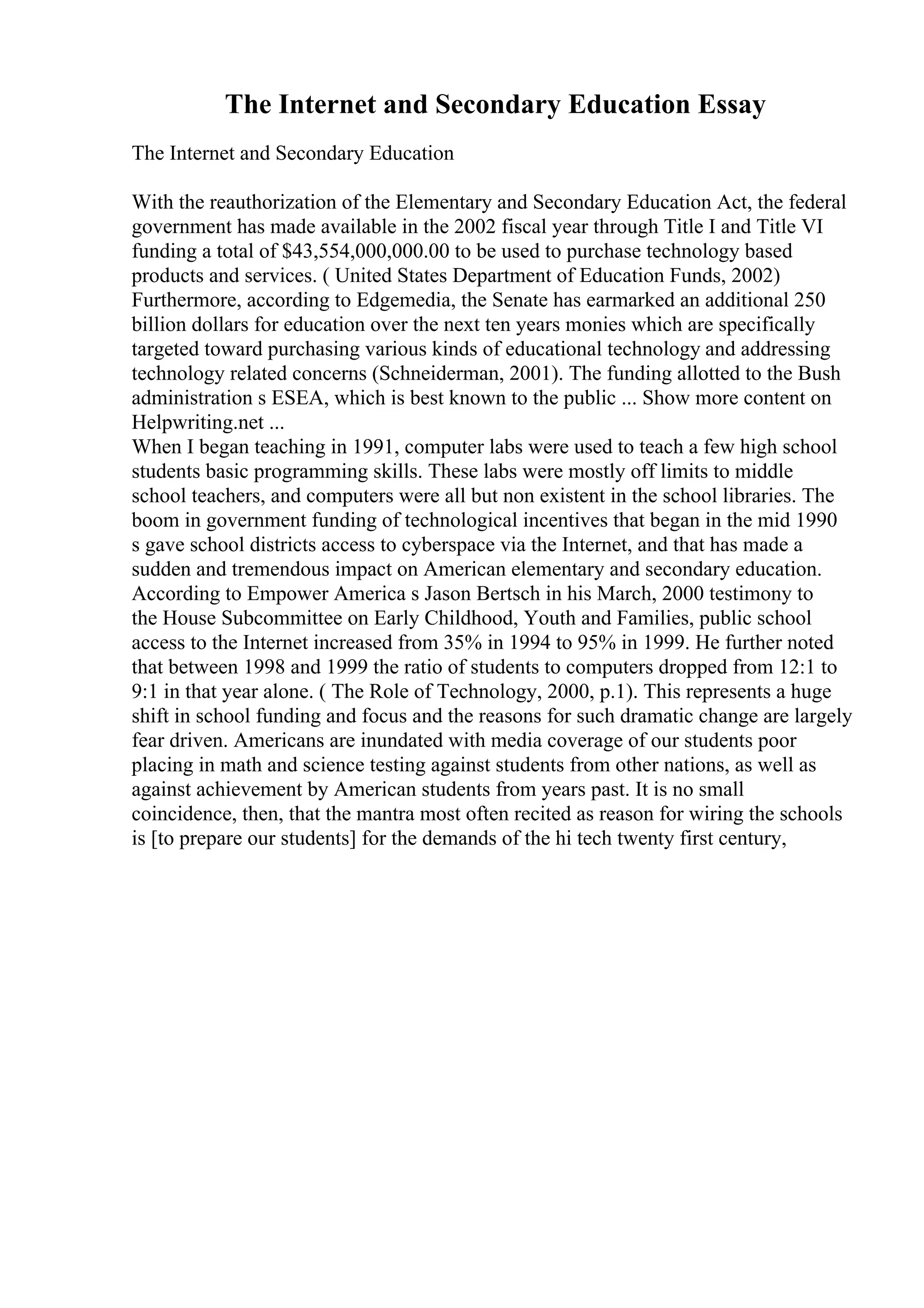 The Internet and Secondary Education Essay
The Internet and Secondary Education
With the reauthorization of the Elementary and Secondary Education Act, the federal
government has made available in the 2002 fiscal year through Title I and Title VI
funding a total of $43,554,000,000.00 to be used to purchase technology based
products and services. ( United States Department of Education Funds, 2002)
Furthermore, according to Edgemedia, the Senate has earmarked an additional 250
billion dollars for education over the next ten years monies which are specifically
targeted toward purchasing various kinds of educational technology and addressing
technology related concerns (Schneiderman, 2001). The funding allotted to the Bush
administration s ESEA, which is best known to the public ... Show more content on
Helpwriting.net ...
When I began teaching in 1991, computer labs were used to teach a few high school
students basic programming skills. These labs were mostly off limits to middle
school teachers, and computers were all but non existent in the school libraries. The
boom in government funding of technological incentives that began in the mid 1990
s gave school districts access to cyberspace via the Internet, and that has made a
sudden and tremendous impact on American elementary and secondary education.
According to Empower America s Jason Bertsch in his March, 2000 testimony to
the House Subcommittee on Early Childhood, Youth and Families, public school
access to the Internet increased from 35% in 1994 to 95% in 1999. He further noted
that between 1998 and 1999 the ratio of students to computers dropped from 12:1 to
9:1 in that year alone. ( The Role of Technology, 2000, p.1). This represents a huge
shift in school funding and focus and the reasons for such dramatic change are largely
fear driven. Americans are inundated with media coverage of our students poor
placing in math and science testing against students from other nations, as well as
against achievement by American students from years past. It is no small
coincidence, then, that the mantra most often recited as reason for wiring the schools
is [to prepare our students] for the demands of the hi tech twenty first century,
 