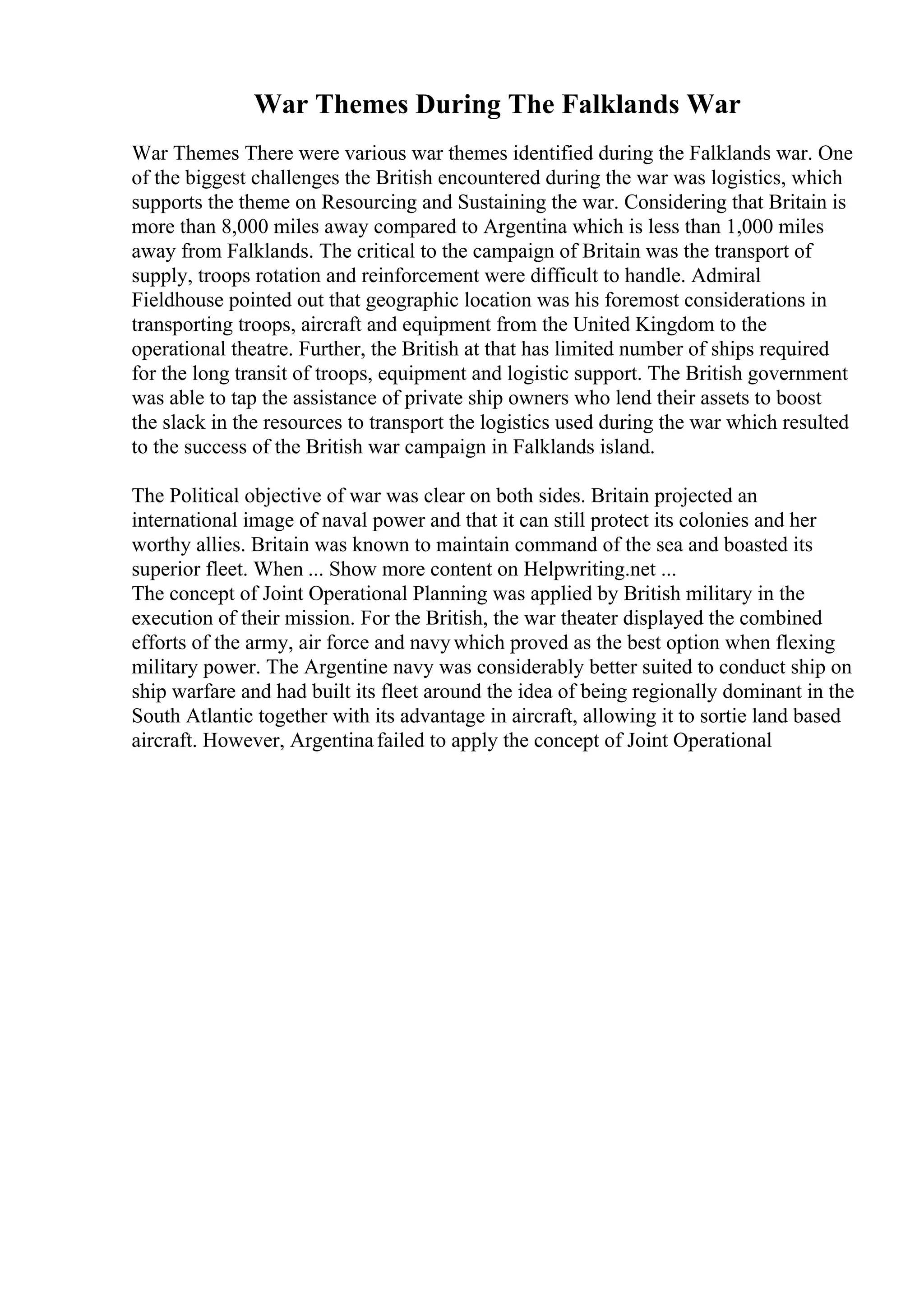War Themes During The Falklands War
War Themes There were various war themes identified during the Falklands war. One
of the biggest challenges the British encountered during the war was logistics, which
supports the theme on Resourcing and Sustaining the war. Considering that Britain is
more than 8,000 miles away compared to Argentina which is less than 1,000 miles
away from Falklands. The critical to the campaign of Britain was the transport of
supply, troops rotation and reinforcement were difficult to handle. Admiral
Fieldhouse pointed out that geographic location was his foremost considerations in
transporting troops, aircraft and equipment from the United Kingdom to the
operational theatre. Further, the British at that has limited number of ships required
for the long transit of troops, equipment and logistic support. The British government
was able to tap the assistance of private ship owners who lend their assets to boost
the slack in the resources to transport the logistics used during the war which resulted
to the success of the British war campaign in Falklands island.
The Political objective of war was clear on both sides. Britain projected an
international image of naval power and that it can still protect its colonies and her
worthy allies. Britain was known to maintain command of the sea and boasted its
superior fleet. When ... Show more content on Helpwriting.net ...
The concept of Joint Operational Planning was applied by British military in the
execution of their mission. For the British, the war theater displayed the combined
efforts of the army, air force and navywhich proved as the best option when flexing
military power. The Argentine navy was considerably better suited to conduct ship on
ship warfare and had built its fleet around the idea of being regionally dominant in the
South Atlantic together with its advantage in aircraft, allowing it to sortie land based
aircraft. However, Argentinafailed to apply the concept of Joint Operational
 