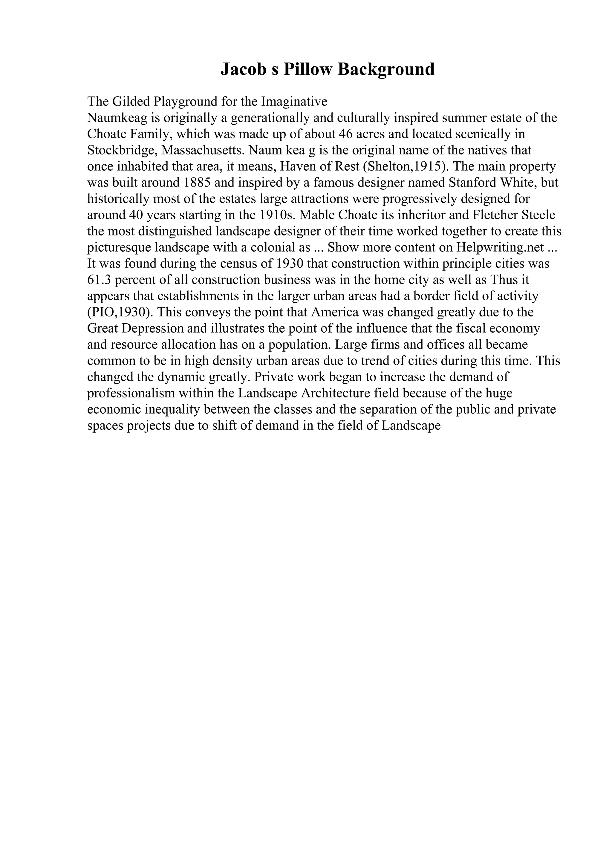 Jacob s Pillow Background
The Gilded Playground for the Imaginative
Naumkeag is originally a generationally and culturally inspired summer estate of the
Choate Family, which was made up of about 46 acres and located scenically in
Stockbridge, Massachusetts. Naum kea g is the original name of the natives that
once inhabited that area, it means, Haven of Rest (Shelton,1915). The main property
was built around 1885 and inspired by a famous designer named Stanford White, but
historically most of the estates large attractions were progressively designed for
around 40 years starting in the 1910s. Mable Choate its inheritor and Fletcher Steele
the most distinguished landscape designer of their time worked together to create this
picturesque landscape with a colonial as ... Show more content on Helpwriting.net ...
It was found during the census of 1930 that construction within principle cities was
61.3 percent of all construction business was in the home city as well as Thus it
appears that establishments in the larger urban areas had a border field of activity
(PIO,1930). This conveys the point that America was changed greatly due to the
Great Depression and illustrates the point of the influence that the fiscal economy
and resource allocation has on a population. Large firms and offices all became
common to be in high density urban areas due to trend of cities during this time. This
changed the dynamic greatly. Private work began to increase the demand of
professionalism within the Landscape Architecture field because of the huge
economic inequality between the classes and the separation of the public and private
spaces projects due to shift of demand in the field of Landscape
 