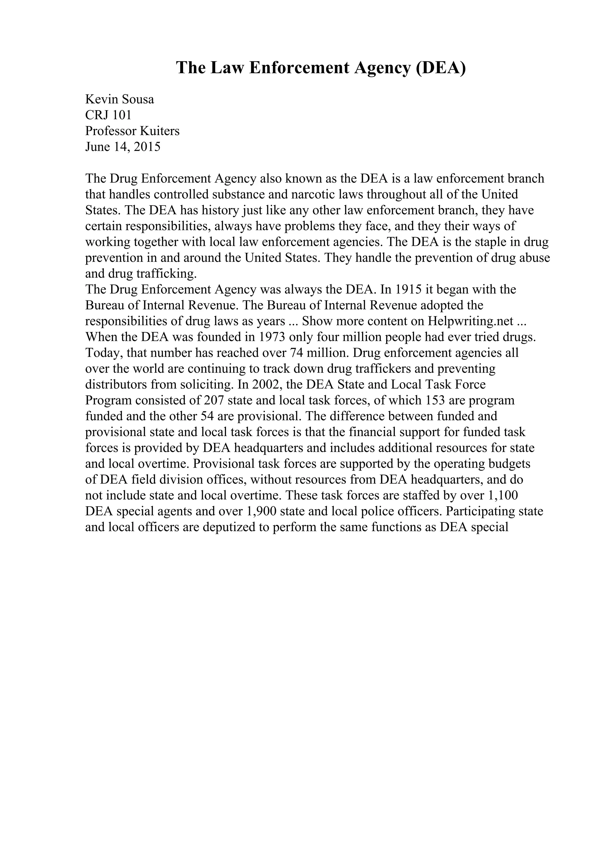 The Law Enforcement Agency (DEA)
Kevin Sousa
CRJ 101
Professor Kuiters
June 14, 2015
The Drug Enforcement Agency also known as the DEA is a law enforcement branch
that handles controlled substance and narcotic laws throughout all of the United
States. The DEA has history just like any other law enforcement branch, they have
certain responsibilities, always have problems they face, and they their ways of
working together with local law enforcement agencies. The DEA is the staple in drug
prevention in and around the United States. They handle the prevention of drug abuse
and drug trafficking.
The Drug Enforcement Agency was always the DEA. In 1915 it began with the
Bureau of Internal Revenue. The Bureau of Internal Revenue adopted the
responsibilities of drug laws as years ... Show more content on Helpwriting.net ...
When the DEA was founded in 1973 only four million people had ever tried drugs.
Today, that number has reached over 74 million. Drug enforcement agencies all
over the world are continuing to track down drug traffickers and preventing
distributors from soliciting. In 2002, the DEA State and Local Task Force
Program consisted of 207 state and local task forces, of which 153 are program
funded and the other 54 are provisional. The difference between funded and
provisional state and local task forces is that the financial support for funded task
forces is provided by DEA headquarters and includes additional resources for state
and local overtime. Provisional task forces are supported by the operating budgets
of DEA field division offices, without resources from DEA headquarters, and do
not include state and local overtime. These task forces are staffed by over 1,100
DEA special agents and over 1,900 state and local police officers. Participating state
and local officers are deputized to perform the same functions as DEA special
 