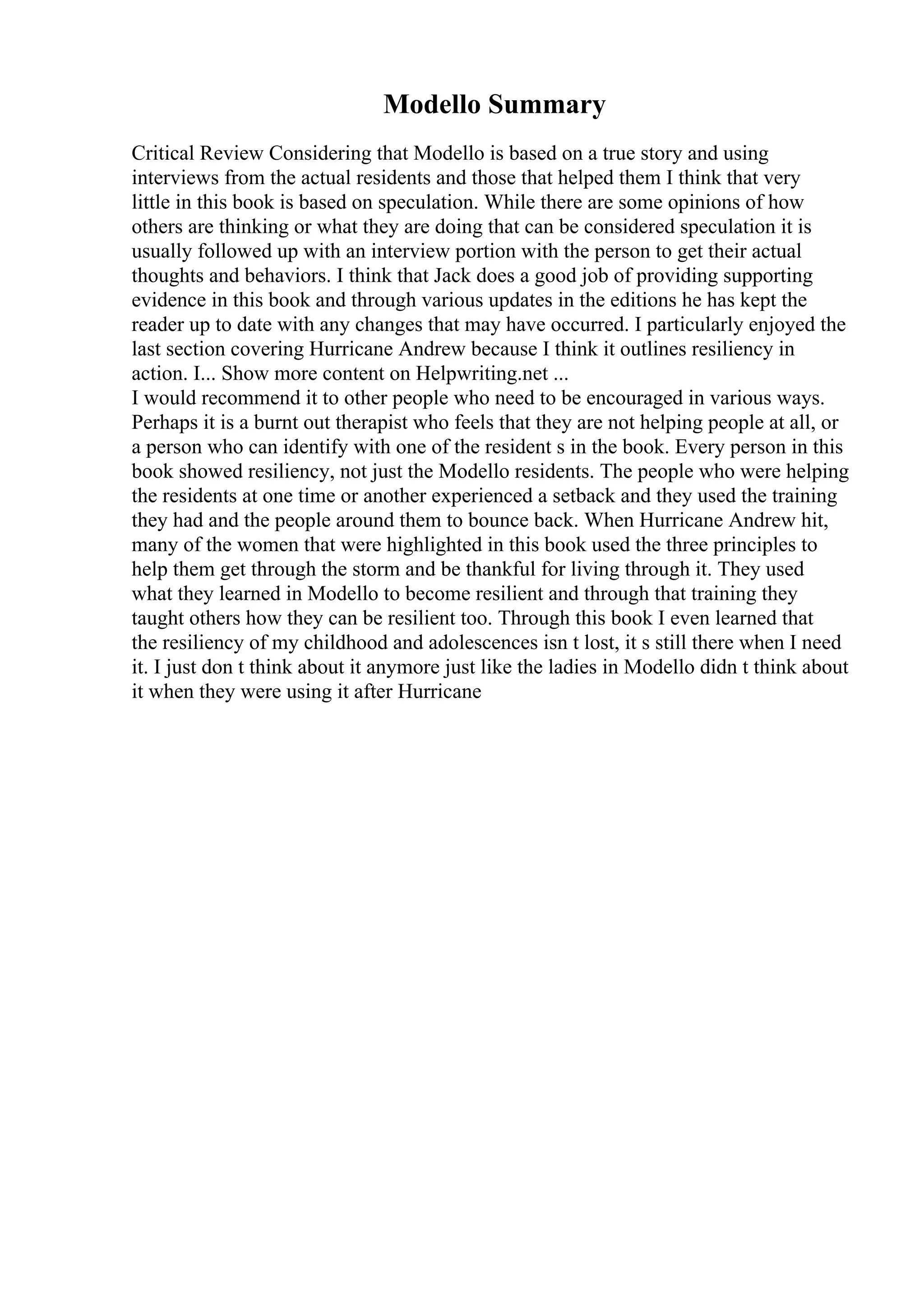 Modello Summary
Critical Review Considering that Modello is based on a true story and using
interviews from the actual residents and those that helped them I think that very
little in this book is based on speculation. While there are some opinions of how
others are thinking or what they are doing that can be considered speculation it is
usually followed up with an interview portion with the person to get their actual
thoughts and behaviors. I think that Jack does a good job of providing supporting
evidence in this book and through various updates in the editions he has kept the
reader up to date with any changes that may have occurred. I particularly enjoyed the
last section covering Hurricane Andrew because I think it outlines resiliency in
action. I... Show more content on Helpwriting.net ...
I would recommend it to other people who need to be encouraged in various ways.
Perhaps it is a burnt out therapist who feels that they are not helping people at all, or
a person who can identify with one of the resident s in the book. Every person in this
book showed resiliency, not just the Modello residents. The people who were helping
the residents at one time or another experienced a setback and they used the training
they had and the people around them to bounce back. When Hurricane Andrew hit,
many of the women that were highlighted in this book used the three principles to
help them get through the storm and be thankful for living through it. They used
what they learned in Modello to become resilient and through that training they
taught others how they can be resilient too. Through this book I even learned that
the resiliency of my childhood and adolescences isn t lost, it s still there when I need
it. I just don t think about it anymore just like the ladies in Modello didn t think about
it when they were using it after Hurricane
 