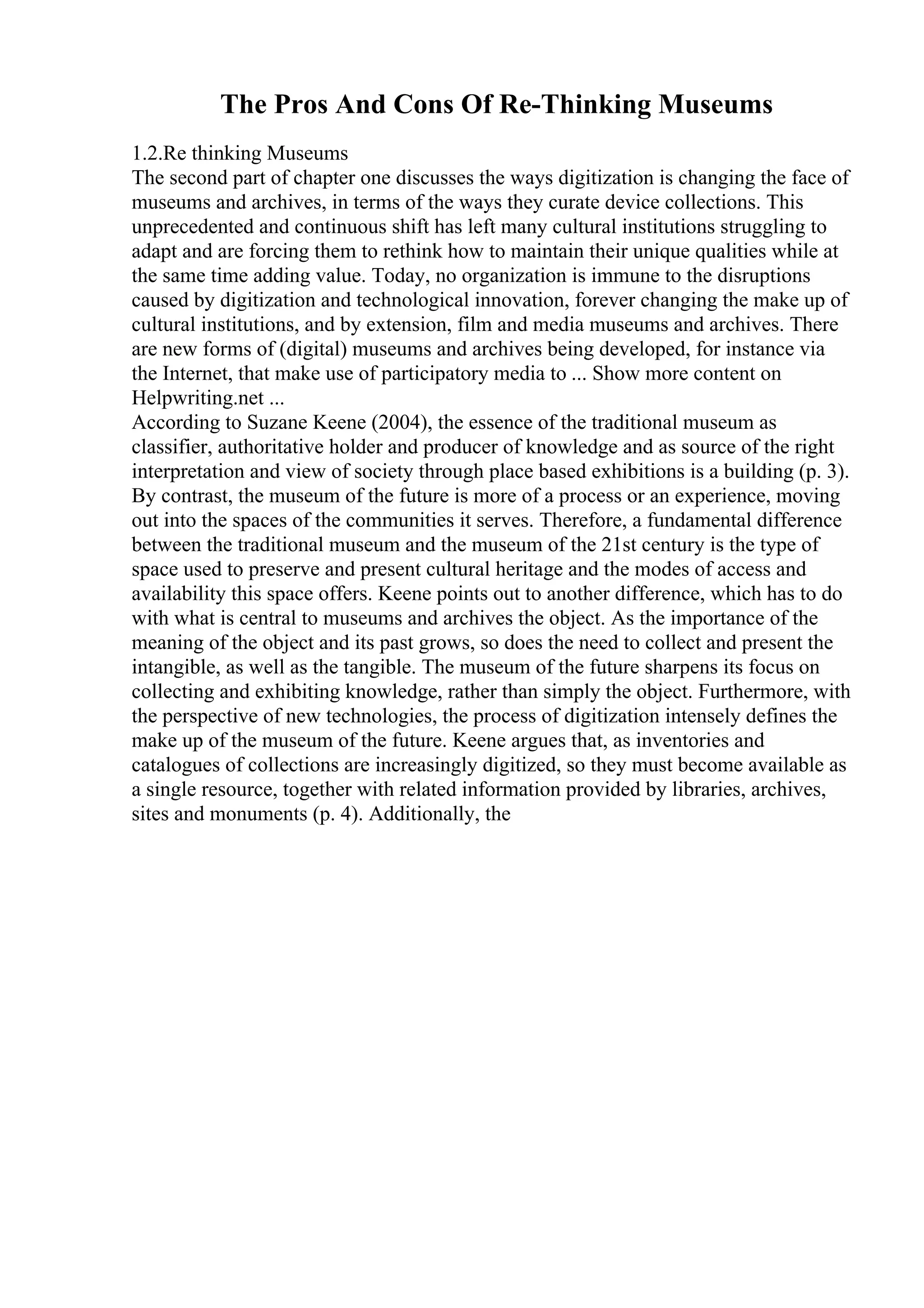 The Pros And Cons Of Re-Thinking Museums
1.2.Re thinking Museums
The second part of chapter one discusses the ways digitization is changing the face of
museums and archives, in terms of the ways they curate device collections. This
unprecedented and continuous shift has left many cultural institutions struggling to
adapt and are forcing them to rethink how to maintain their unique qualities while at
the same time adding value. Today, no organization is immune to the disruptions
caused by digitization and technological innovation, forever changing the make up of
cultural institutions, and by extension, film and media museums and archives. There
are new forms of (digital) museums and archives being developed, for instance via
the Internet, that make use of participatory media to ... Show more content on
Helpwriting.net ...
According to Suzane Keene (2004), the essence of the traditional museum as
classifier, authoritative holder and producer of knowledge and as source of the right
interpretation and view of society through place based exhibitions is a building (p. 3).
By contrast, the museum of the future is more of a process or an experience, moving
out into the spaces of the communities it serves. Therefore, a fundamental difference
between the traditional museum and the museum of the 21st century is the type of
space used to preserve and present cultural heritage and the modes of access and
availability this space offers. Keene points out to another difference, which has to do
with what is central to museums and archives the object. As the importance of the
meaning of the object and its past grows, so does the need to collect and present the
intangible, as well as the tangible. The museum of the future sharpens its focus on
collecting and exhibiting knowledge, rather than simply the object. Furthermore, with
the perspective of new technologies, the process of digitization intensely defines the
make up of the museum of the future. Keene argues that, as inventories and
catalogues of collections are increasingly digitized, so they must become available as
a single resource, together with related information provided by libraries, archives,
sites and monuments (p. 4). Additionally, the
 