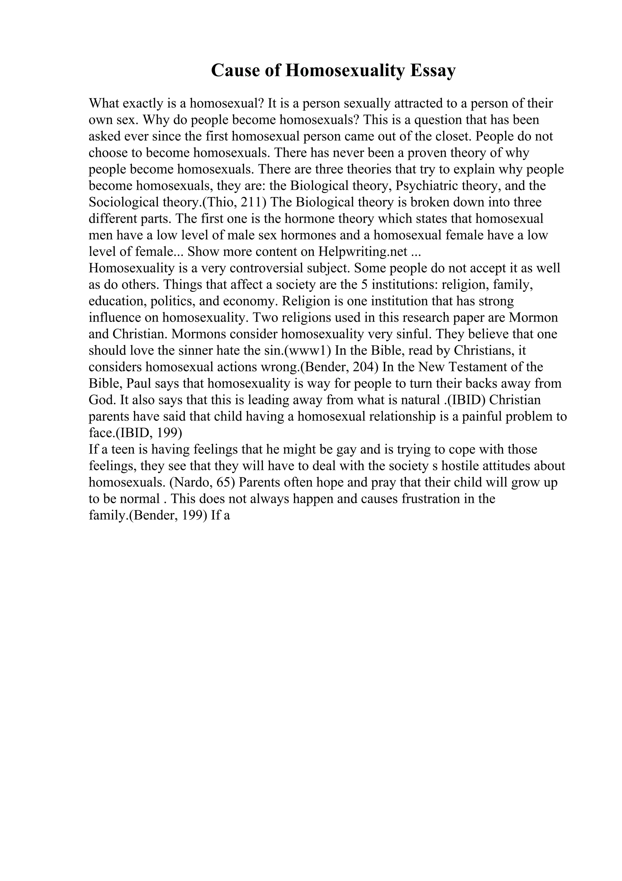 Cause of Homosexuality Essay
What exactly is a homosexual? It is a person sexually attracted to a person of their
own sex. Why do people become homosexuals? This is a question that has been
asked ever since the first homosexual person came out of the closet. People do not
choose to become homosexuals. There has never been a proven theory of why
people become homosexuals. There are three theories that try to explain why people
become homosexuals, they are: the Biological theory, Psychiatric theory, and the
Sociological theory.(Thio, 211) The Biological theory is broken down into three
different parts. The first one is the hormone theory which states that homosexual
men have a low level of male sex hormones and a homosexual female have a low
level of female... Show more content on Helpwriting.net ...
Homosexuality is a very controversial subject. Some people do not accept it as well
as do others. Things that affect a society are the 5 institutions: religion, family,
education, politics, and economy. Religion is one institution that has strong
influence on homosexuality. Two religions used in this research paper are Mormon
and Christian. Mormons consider homosexuality very sinful. They believe that one
should love the sinner hate the sin.(www1) In the Bible, read by Christians, it
considers homosexual actions wrong.(Bender, 204) In the New Testament of the
Bible, Paul says that homosexuality is way for people to turn their backs away from
God. It also says that this is leading away from what is natural .(IBID) Christian
parents have said that child having a homosexual relationship is a painful problem to
face.(IBID, 199)
If a teen is having feelings that he might be gay and is trying to cope with those
feelings, they see that they will have to deal with the society s hostile attitudes about
homosexuals. (Nardo, 65) Parents often hope and pray that their child will grow up
to be normal . This does not always happen and causes frustration in the
family.(Bender, 199) If a
 