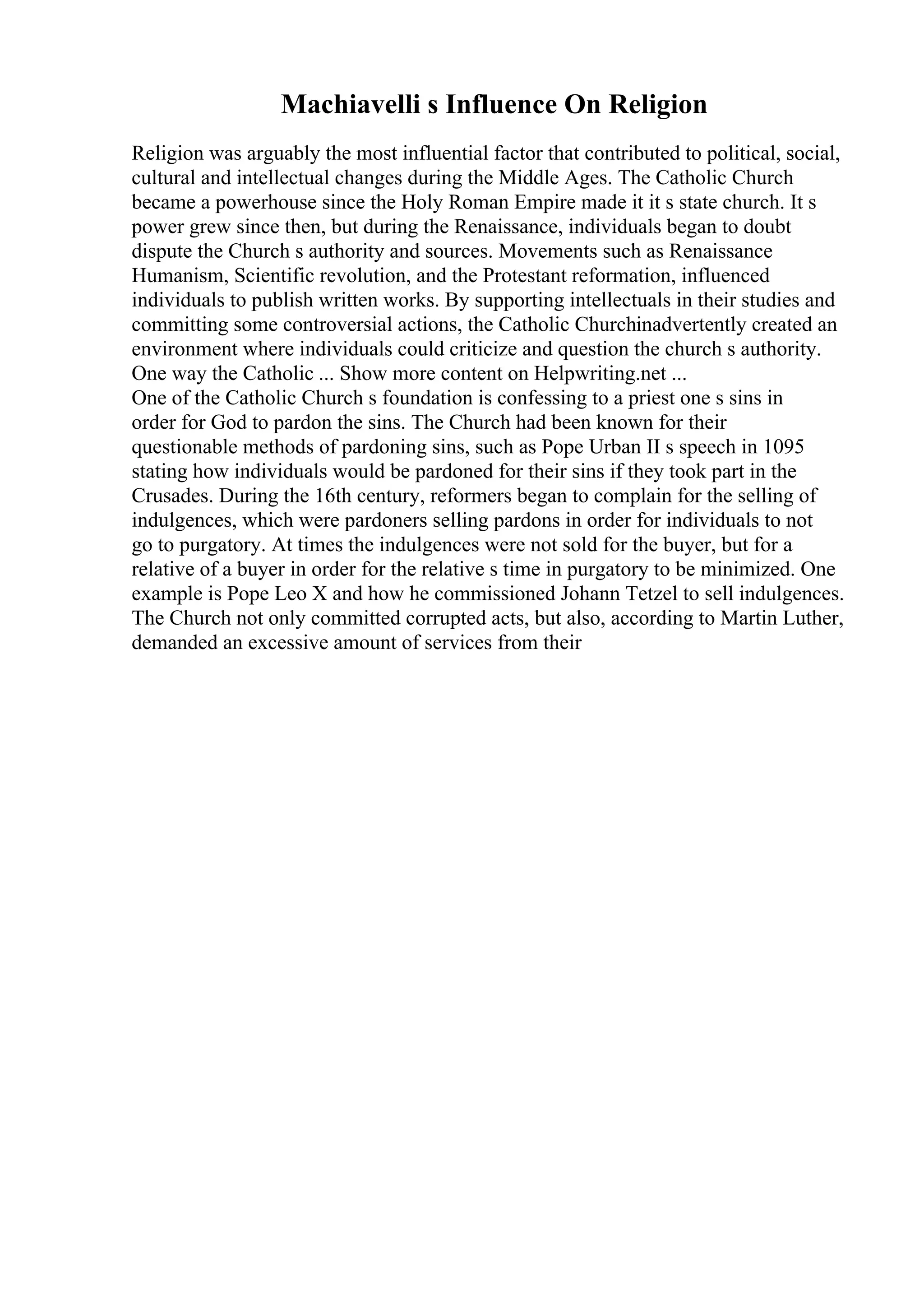 Machiavelli s Influence On Religion
Religion was arguably the most influential factor that contributed to political, social,
cultural and intellectual changes during the Middle Ages. The Catholic Church
became a powerhouse since the Holy Roman Empire made it it s state church. It s
power grew since then, but during the Renaissance, individuals began to doubt
dispute the Church s authority and sources. Movements such as Renaissance
Humanism, Scientific revolution, and the Protestant reformation, influenced
individuals to publish written works. By supporting intellectuals in their studies and
committing some controversial actions, the Catholic Churchinadvertently created an
environment where individuals could criticize and question the church s authority.
One way the Catholic ... Show more content on Helpwriting.net ...
One of the Catholic Church s foundation is confessing to a priest one s sins in
order for God to pardon the sins. The Church had been known for their
questionable methods of pardoning sins, such as Pope Urban II s speech in 1095
stating how individuals would be pardoned for their sins if they took part in the
Crusades. During the 16th century, reformers began to complain for the selling of
indulgences, which were pardoners selling pardons in order for individuals to not
go to purgatory. At times the indulgences were not sold for the buyer, but for a
relative of a buyer in order for the relative s time in purgatory to be minimized. One
example is Pope Leo X and how he commissioned Johann Tetzel to sell indulgences.
The Church not only committed corrupted acts, but also, according to Martin Luther,
demanded an excessive amount of services from their
 