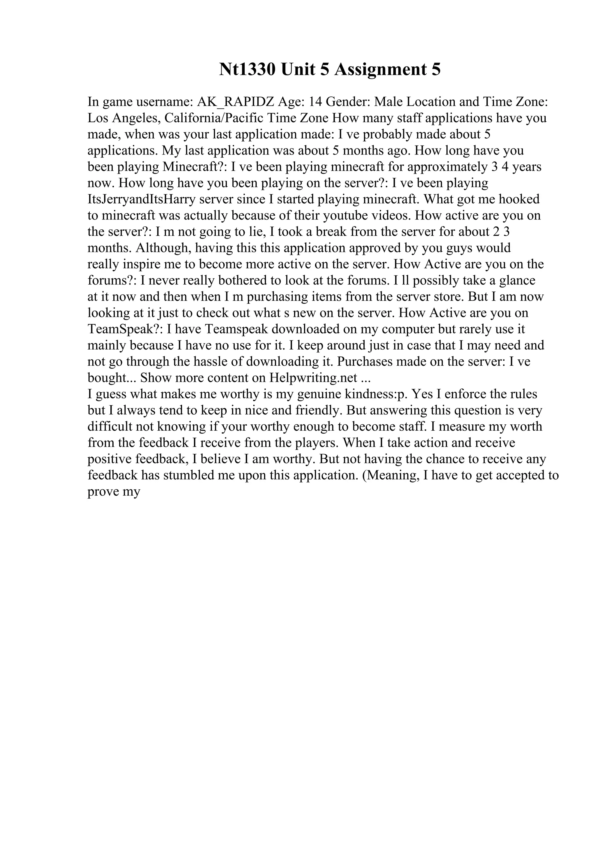 Nt1330 Unit 5 Assignment 5
In game username: AK_RAPIDZ Age: 14 Gender: Male Location and Time Zone:
Los Angeles, California/Pacific Time Zone How many staff applications have you
made, when was your last application made: I ve probably made about 5
applications. My last application was about 5 months ago. How long have you
been playing Minecraft?: I ve been playing minecraft for approximately 3 4 years
now. How long have you been playing on the server?: I ve been playing
ItsJerryandItsHarry server since I started playing minecraft. What got me hooked
to minecraft was actually because of their youtube videos. How active are you on
the server?: I m not going to lie, I took a break from the server for about 2 3
months. Although, having this this application approved by you guys would
really inspire me to become more active on the server. How Active are you on the
forums?: I never really bothered to look at the forums. I ll possibly take a glance
at it now and then when I m purchasing items from the server store. But I am now
looking at it just to check out what s new on the server. How Active are you on
TeamSpeak?: I have Teamspeak downloaded on my computer but rarely use it
mainly because I have no use for it. I keep around just in case that I may need and
not go through the hassle of downloading it. Purchases made on the server: I ve
bought... Show more content on Helpwriting.net ...
I guess what makes me worthy is my genuine kindness:p. Yes I enforce the rules
but I always tend to keep in nice and friendly. But answering this question is very
difficult not knowing if your worthy enough to become staff. I measure my worth
from the feedback I receive from the players. When I take action and receive
positive feedback, I believe I am worthy. But not having the chance to receive any
feedback has stumbled me upon this application. (Meaning, I have to get accepted to
prove my
 