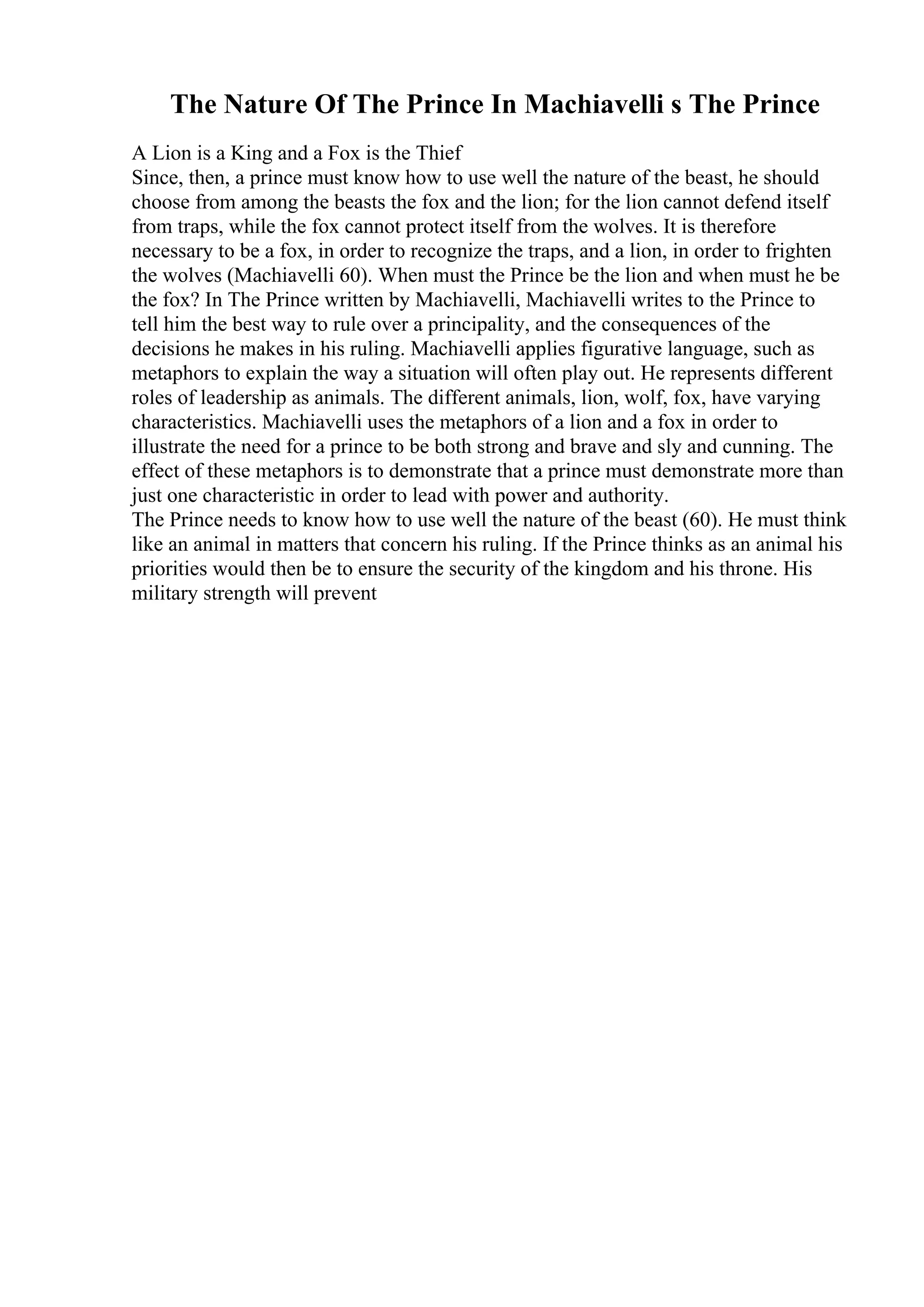 The Nature Of The Prince In Machiavelli s The Prince
A Lion is a King and a Fox is the Thief
Since, then, a prince must know how to use well the nature of the beast, he should
choose from among the beasts the fox and the lion; for the lion cannot defend itself
from traps, while the fox cannot protect itself from the wolves. It is therefore
necessary to be a fox, in order to recognize the traps, and a lion, in order to frighten
the wolves (Machiavelli 60). When must the Prince be the lion and when must he be
the fox? In The Prince written by Machiavelli, Machiavelli writes to the Prince to
tell him the best way to rule over a principality, and the consequences of the
decisions he makes in his ruling. Machiavelli applies figurative language, such as
metaphors to explain the way a situation will often play out. He represents different
roles of leadership as animals. The different animals, lion, wolf, fox, have varying
characteristics. Machiavelli uses the metaphors of a lion and a fox in order to
illustrate the need for a prince to be both strong and brave and sly and cunning. The
effect of these metaphors is to demonstrate that a prince must demonstrate more than
just one characteristic in order to lead with power and authority.
The Prince needs to know how to use well the nature of the beast (60). He must think
like an animal in matters that concern his ruling. If the Prince thinks as an animal his
priorities would then be to ensure the security of the kingdom and his throne. His
military strength will prevent
 