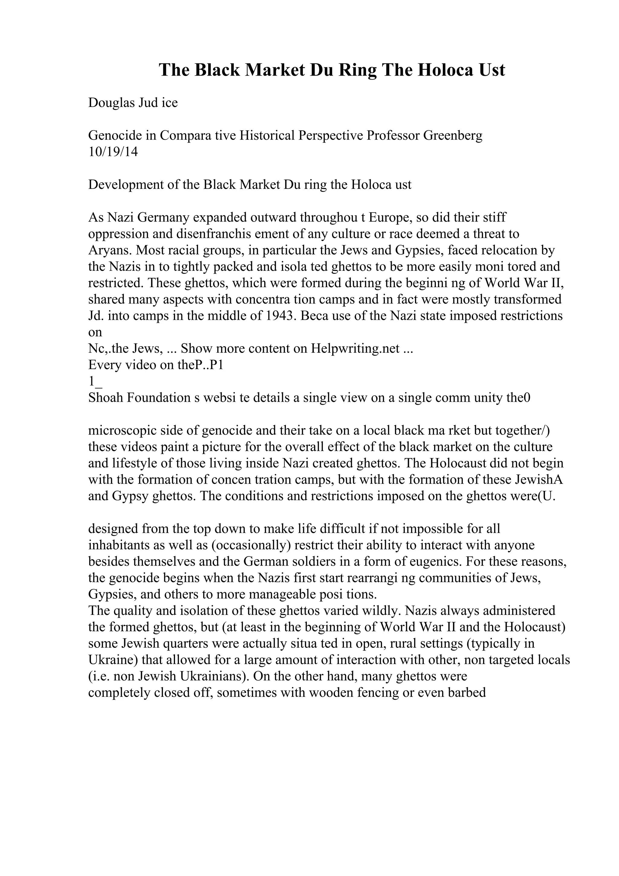 The Black Market Du Ring The Holoca Ust
Douglas Jud ice
Genocide in Compara tive Historical Perspective Professor Greenberg
10/19/14
Development of the Black Market Du ring the Holoca ust
As Nazi Germany expanded outward throughou t Europe, so did their stiff
oppression and disenfranchis ement of any culture or race deemed a threat to
Aryans. Most racial groups, in particular the Jews and Gypsies, faced relocation by
the Nazis in to tightly packed and isola ted ghettos to be more easily moni tored and
restricted. These ghettos, which were formed during the beginni ng of World War II,
shared many aspects with concentra tion camps and in fact were mostly transformed
Jd. into camps in the middle of 1943. Beca use of the Nazi state imposed restrictions
on
Nc,.the Jews, ... Show more content on Helpwriting.net ...
Every video on theP..P1
1_
Shoah Foundation s websi te details a single view on a single comm unity the0
microscopic side of genocide and their take on a local black ma rket but together/)
these videos paint a picture for the overall effect of the black market on the culture
and lifestyle of those living inside Nazi created ghettos. The Holocaust did not begin
with the formation of concen tration camps, but with the formation of these JewishA
and Gypsy ghettos. The conditions and restrictions imposed on the ghettos were(U.
designed from the top down to make life difficult if not impossible for all
inhabitants as well as (occasionally) restrict their ability to interact with anyone
besides themselves and the German soldiers in a form of eugenics. For these reasons,
the genocide begins when the Nazis first start rearrangi ng communities of Jews,
Gypsies, and others to more manageable posi tions.
The quality and isolation of these ghettos varied wildly. Nazis always administered
the formed ghettos, but (at least in the beginning of World War II and the Holocaust)
some Jewish quarters were actually situa ted in open, rural settings (typically in
Ukraine) that allowed for a large amount of interaction with other, non targeted locals
(i.e. non Jewish Ukrainians). On the other hand, many ghettos were
completely closed off, sometimes with wooden fencing or even barbed
 