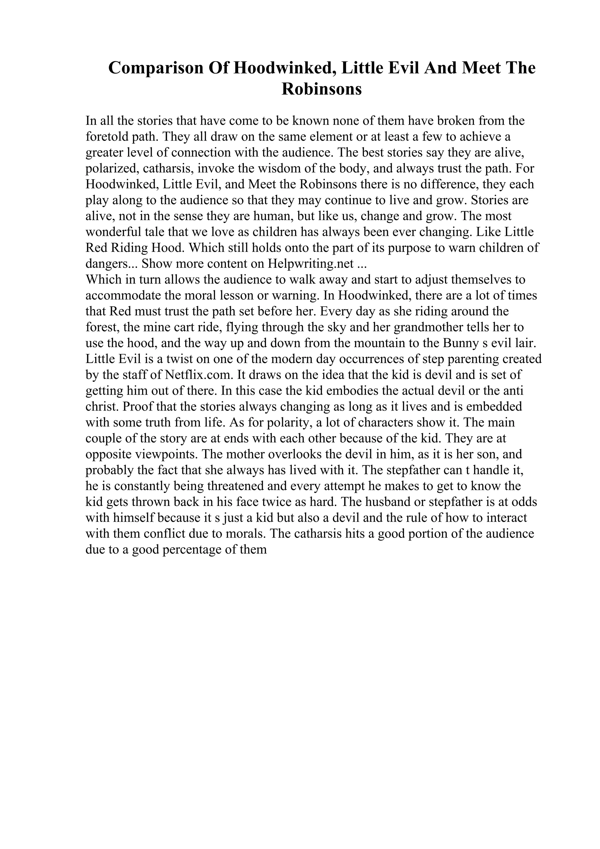 Comparison Of Hoodwinked, Little Evil And Meet The
Robinsons
In all the stories that have come to be known none of them have broken from the
foretold path. They all draw on the same element or at least a few to achieve a
greater level of connection with the audience. The best stories say they are alive,
polarized, catharsis, invoke the wisdom of the body, and always trust the path. For
Hoodwinked, Little Evil, and Meet the Robinsons there is no difference, they each
play along to the audience so that they may continue to live and grow. Stories are
alive, not in the sense they are human, but like us, change and grow. The most
wonderful tale that we love as children has always been ever changing. Like Little
Red Riding Hood. Which still holds onto the part of its purpose to warn children of
dangers... Show more content on Helpwriting.net ...
Which in turn allows the audience to walk away and start to adjust themselves to
accommodate the moral lesson or warning. In Hoodwinked, there are a lot of times
that Red must trust the path set before her. Every day as she riding around the
forest, the mine cart ride, flying through the sky and her grandmother tells her to
use the hood, and the way up and down from the mountain to the Bunny s evil lair.
Little Evil is a twist on one of the modern day occurrences of step parenting created
by the staff of Netflix.com. It draws on the idea that the kid is devil and is set of
getting him out of there. In this case the kid embodies the actual devil or the anti
christ. Proof that the stories always changing as long as it lives and is embedded
with some truth from life. As for polarity, a lot of characters show it. The main
couple of the story are at ends with each other because of the kid. They are at
opposite viewpoints. The mother overlooks the devil in him, as it is her son, and
probably the fact that she always has lived with it. The stepfather can t handle it,
he is constantly being threatened and every attempt he makes to get to know the
kid gets thrown back in his face twice as hard. The husband or stepfather is at odds
with himself because it s just a kid but also a devil and the rule of how to interact
with them conflict due to morals. The catharsis hits a good portion of the audience
due to a good percentage of them
 