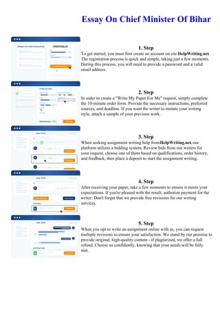 Essay On Chief Minister Of Bihar
1. Step
To get started, you must first create an account on site HelpWriting.net.
The registration process is quick and simple, taking just a few moments.
During this process, you will need to provide a password and a valid
email address.
2. Step
In order to create a "Write My Paper For Me" request, simply complete
the 10-minute order form. Provide the necessary instructions, preferred
sources, and deadline. If you want the writer to imitate your writing
style, attach a sample of your previous work.
3. Step
When seeking assignment writing help fromHelpWriting.net, our
platform utilizes a bidding system. Review bids from our writers for
your request, choose one of them based on qualifications, order history,
and feedback, then place a deposit to start the assignment writing.
4. Step
After receiving your paper, take a few moments to ensure it meets your
expectations. If you're pleased with the result, authorize payment for the
writer. Don't forget that we provide free revisions for our writing
services.
5. Step
When you opt to write an assignment online with us, you can request
multiple revisions to ensure your satisfaction. We stand by our promise to
provide original, high-quality content - if plagiarized, we offer a full
refund. Choose us confidently, knowing that your needs will be fully
met.
Essay On Chief Minister Of Bihar Essay On Chief Minister Of Bihar
 