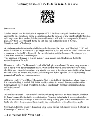 Critically Evaluate How the Situational Model of...
Introduction
Saddam Hussein was the President of Iraq from 1979 to 2003 and during his time in office was
responsible for a tumultuous period in Iraqi history. For the purposes of analysis of his leadership style
with respect to a Situational model, three areas of his career will be looked at separately; his rise to
presidency from Vice President, during the Iran Iraq War and post invasion of Kuwait.
Situational model of leadership
A widely recognised situational model is the model developed by Hersey and Blanchard (1969) and
the revised model by Blanchard et al. (1985) (Northhouse, 2007). The theory in outline states that one
s leadership style should be dictated by the type of situation and the demands of the situation at ...
Show more content on Helpwriting.net ...
This leadership style needs to be used sparingly since workers can often burn out due to the
demanding pace of the style.
Democratic Leaders: The Democratic Leadership Style gives members of the work group a vote or a
say in nearly every decision the team makes. When used effectively, the democratic leader builds
flexibility and responsibility and can help identify new ways to do things with fresh ideas. Care should
be taken due to the level of personal involvement required by this style and the decision making
process itself can be very time consuming.
Affiliative Leaders: The Affiliative Leadership Style is most effective in situations where morale is
low or teambuilding is needed. This leader is easily recognized by their theme of employee first.
Employees can expect much praise from this style; unfortunately, poor performance may also go
without reprimand.
#8195;
Authoritative Leaders: If your business seems to be drifting aimlessly, the Authoritative Leadership
Style can be very effective in this type of situation. The authoritative leader is an expert in dealing
with the problems and challenges at hand and can clearly identify goals that will lead to success. This
leader also allows the employees themselves to figure out the best way to achieve those goals.
Coercive Leaders: The Coercive Leadership Style should be used with caution because it is based on
the concept of command and
... Get more on HelpWriting.net ...
 